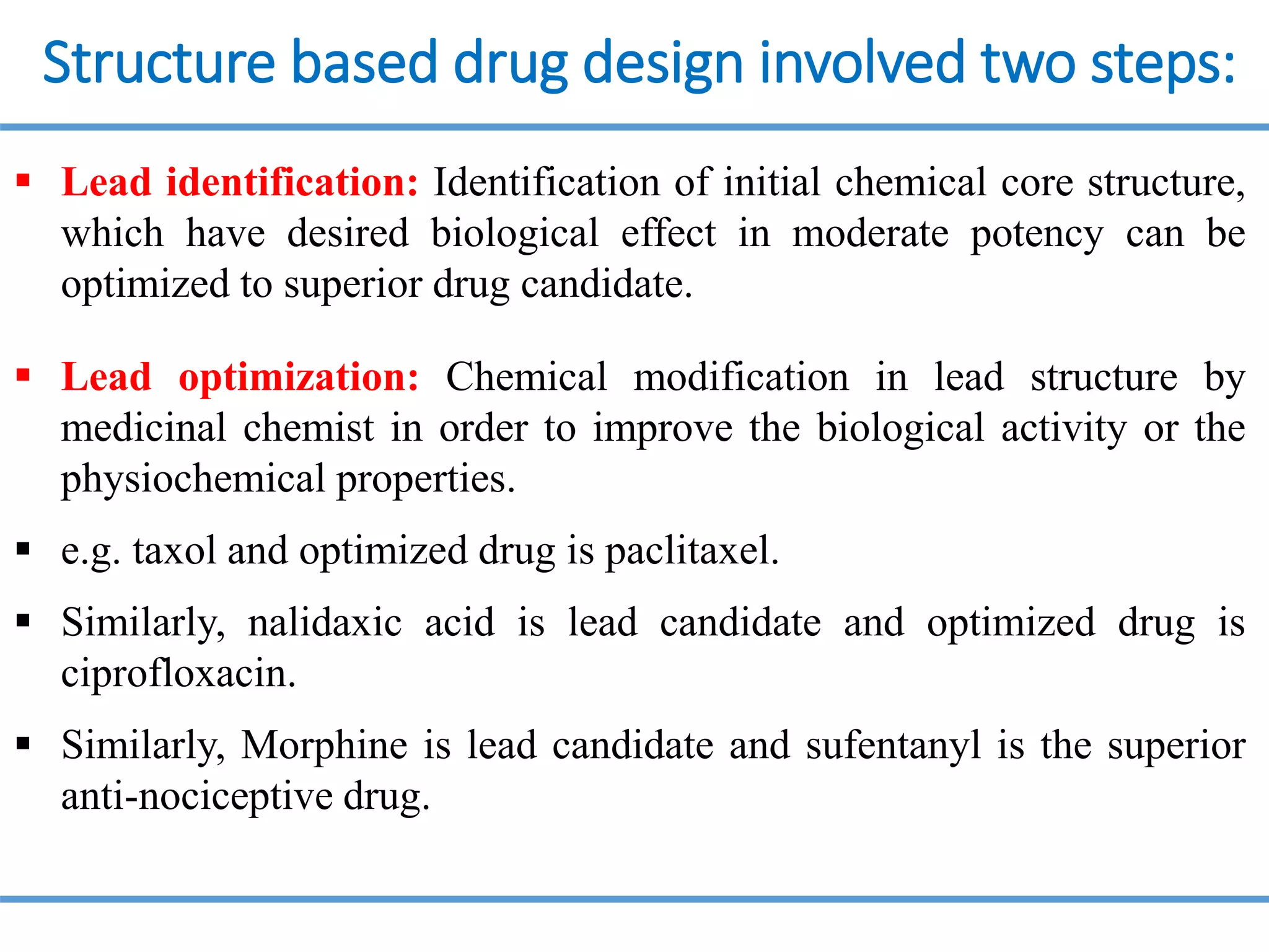 Structure based drug design involved two steps:
 Lead identification: Identification of initial chemical core structure,
which have desired biological effect in moderate potency can be
optimized to superior drug candidate.
 Lead optimization: Chemical modification in lead structure by
medicinal chemist in order to improve the biological activity or the
physiochemical properties.
 e.g. taxol and optimized drug is paclitaxel.
 Similarly, nalidaxic acid is lead candidate and optimized drug is
ciprofloxacin.
 Similarly, Morphine is lead candidate and sufentanyl is the superior
anti-nociceptive drug.
 