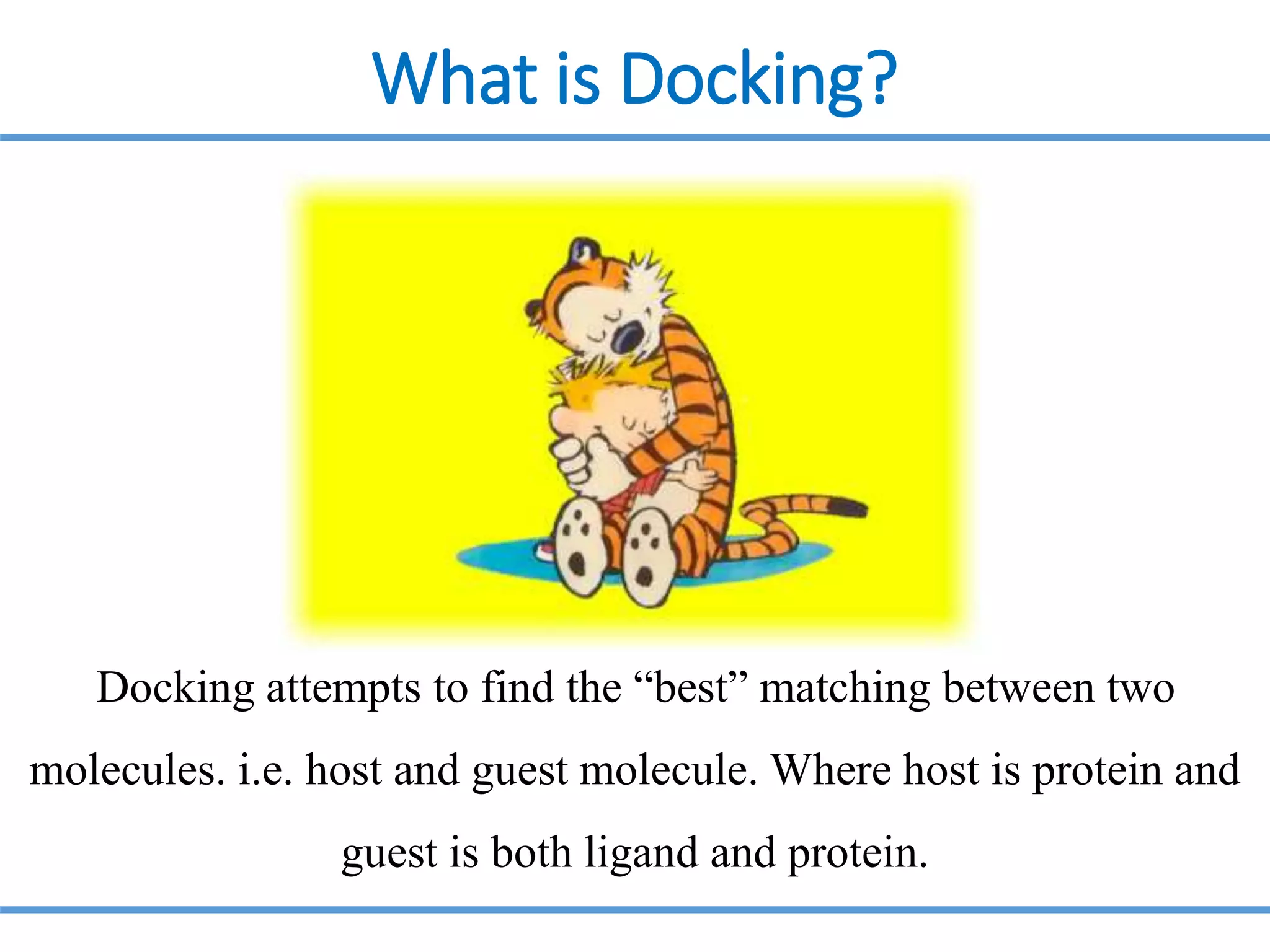 What is Docking?
Docking attempts to find the “best” matching between two
molecules. i.e. host and guest molecule. Where host is protein and
guest is both ligand and protein.
 