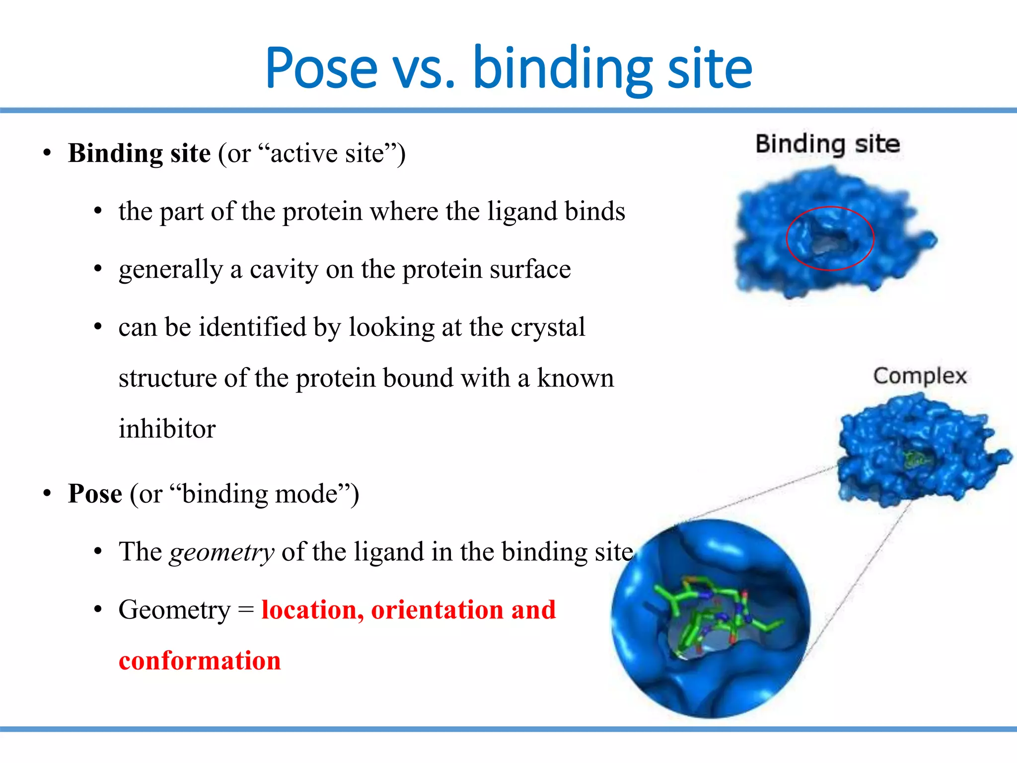 Pose vs. binding site
• Binding site (or “active site”)
• the part of the protein where the ligand binds
• generally a cavity on the protein surface
• can be identified by looking at the crystal
structure of the protein bound with a known
inhibitor
• Pose (or “binding mode”)
• The geometry of the ligand in the binding site
• Geometry = location, orientation and
conformation
 