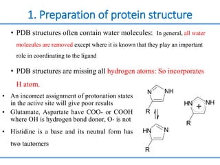 1. Preparation of protein structure
• PDB structures often contain water molecules: In general, all water
molecules are removed except where it is known that they play an important
role in coordinating to the ligand
• PDB structures are missing all hydrogen atoms: So incorporates
H atom.
• An incorrect assignment of protonation states
in the active site will give poor results
• Glutamate, Aspartate have COO- or COOH
where OH is hydrogen bond donor, O- is not
• Histidine is a base and its neutral form has
two tautomers
H
N
H N
R
+
N
H N
R
R
NH
N
 