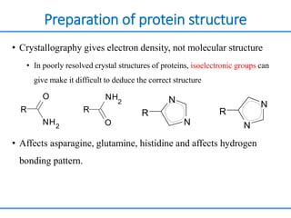 Preparation of protein structure
• Crystallography gives electron density, not molecular structure
• In poorly resolved crystal structures of proteins, isoelectronic groups can
give make it difficult to deduce the correct structure
• Affects asparagine, glutamine, histidine and affects hydrogen
bonding pattern.
R
O
NH2
R
NH
2
O
R
N
N
N
N
R
 