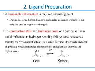 2. Ligand Preparation
• A reasonable 3D structure is required as starting point
• During docking, the bond lengths and angles in ligands are held fixed;
only the torsion angles are changed
• The protonation state and tautomeric form of a particular ligand
could influence its hydrogen bonding ability: Either protonate as
expected for physiological pH and use a single tautomer Or generate and dock
all possible protonation states and tautomers, and retain the one with the
highest score OH O
H+
Enol Ketone
 