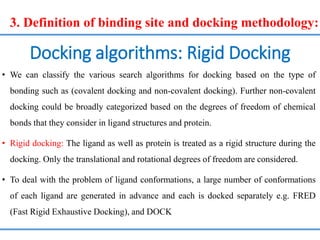 Docking algorithms: Rigid Docking
• We can classify the various search algorithms for docking based on the type of
bonding such as (covalent docking and non-covalent docking). Further non-covalent
docking could be broadly categorized based on the degrees of freedom of chemical
bonds that they consider in ligand structures and protein.
• Rigid docking: The ligand as well as protein is treated as a rigid structure during the
docking. Only the translational and rotational degrees of freedom are considered.
• To deal with the problem of ligand conformations, a large number of conformations
of each ligand are generated in advance and each is docked separately e.g. FRED
(Fast Rigid Exhaustive Docking), and DOCK
3. Definition of binding site and docking methodology:
 