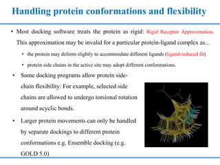 Handling protein conformations and flexibility
• Most docking software treats the protein as rigid: Rigid Receptor Approximation.
This approximation may be invalid for a particular protein-ligand complex as...
• the protein may deform slightly to accommodate different ligands (ligand-induced fit)
• protein side chains in the active site may adopt different conformations.
• Some docking programs allow protein side-
chain flexibility: For example, selected side
chains are allowed to undergo torsional rotation
around acyclic bonds.
• Larger protein movements can only be handled
by separate dockings to different protein
conformations e.g. Ensemble docking (e.g.
GOLD 5.0)
 