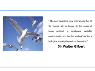 “ The new paradigm, now emerging is that all
the 'genes' will be known (in the sense of
being resident in databases available
electronically), and that the starting "point of a
biological investigation will be theoretical.”
Sir Walter Gilbert
 