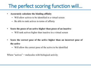 The perfect scoring function will…
• Accurately calculate the binding affinity
– Will allow actives to be identified in a virtual screen
– Be able to rank actives in terms of affinity
• Score the poses of an active higher than poses of an inactive
– Will rank actives higher than inactive in a virtual screen
• Score the correct pose of the active higher than an incorrect pose of
the active
– Will allow the correct pose of the active to be identified
Where “actives” = molecules with biological activity
 