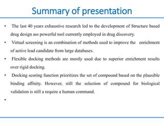 Summary of presentation
• The last 40 years exhaustive research led to the development of Structure based
drug design ass powerful tool currently employed in drug discovery.
• Virtual screening is an combination of methods used to improve the enrichment
of active lead candidate from large databases.
• Flexible docking methods are mostly used due to superior enrichment results
over rigid docking.
• Docking scoring function prioritizes the set of compound based on the plausible
binding affinity. However, still the selection of compound for biological
validation is still a require a human command.
•
 
