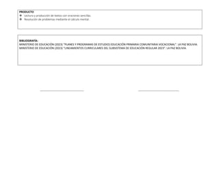 PRODUCTO
 Lectura y producción de textos con oraciones sencillas.
 Resolución de problemas mediante el cálculo mental.
BIBLIOGRAFÍA:
MINISTERIO DE EDUCACIÓN (2023) “PLANES Y PROGRAMAS DE ESTUDIO) EDUCACIÓN PRIMARIA COMUNITARIA VOCACIONAL”. LA PAZ BOLIVIA.
MINISTERIO DE EDUCACIÓN (2023) “LINEAMIENTOS CURRICULARES DEL SUBSISTEMA DE EDUCACIÓN REGULAR 2023”. LA PAZ BOLIVIA.
----------------------------------------------- --------------------------------------------
 