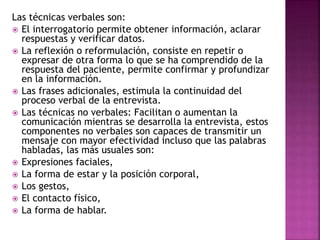 Las técnicas verbales son:
 El interrogatorio permite obtener información, aclarar
respuestas y verificar datos.
 La reflexión o reformulación, consiste en repetir o
expresar de otra forma lo que se ha comprendido de la
respuesta del paciente, permite confirmar y profundizar
en la información.
 Las frases adicionales, estimula la continuidad del
proceso verbal de la entrevista.
 Las técnicas no verbales: Facilitan o aumentan la
comunicación mientras se desarrolla la entrevista, estos
componentes no verbales son capaces de transmitir un
mensaje con mayor efectividad incluso que las palabras
habladas, las más usuales son:
 Expresiones faciales,
 La forma de estar y la posición corporal,
 Los gestos,
 El contacto físico,
 La forma de hablar.
 