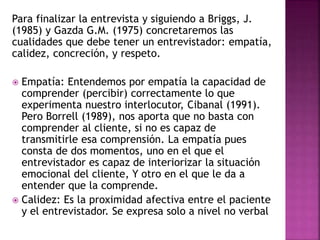 Para finalizar la entrevista y siguiendo a Briggs, J.
(1985) y Gazda G.M. (1975) concretaremos las
cualidades que debe tener un entrevistador: empatía,
calidez, concreción, y respeto.
 Empatía: Entendemos por empatía la capacidad de
comprender (percibir) correctamente lo que
experimenta nuestro interlocutor, Cibanal (1991).
Pero Borrell (1989), nos aporta que no basta con
comprender al cliente, si no es capaz de
transmitirle esa comprensión. La empatía pues
consta de dos momentos, uno en el que el
entrevistador es capaz de interiorizar la situación
emocional del cliente, Y otro en el que le da a
entender que la comprende.
 Calidez: Es la proximidad afectiva entre el paciente
y el entrevistador. Se expresa solo a nivel no verbal
 