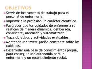  Servir de instrumento de trabajo para el
personal de enfermería.
 Imprimir a la profesión un carácter científico.
 Favorecer que los cuidados de enfermería se
realicen de manera dinámica, deliberada,
consciente, ordenada y sistematizada.
 Traza objetivos y actividades evaluables.
 Mantener una investigación constante sobre los
cuidados.
 Desarrollar una base de conocimientos propia,
para conseguir una autonomía para la
enfermería y un reconocimiento social.
 