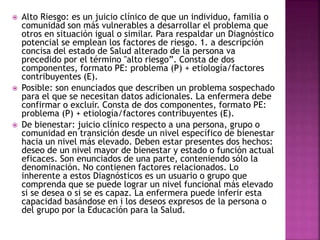  Alto Riesgo: es un juicio clínico de que un individuo, familia o
comunidad son más vulnerables a desarrollar el problema que
otros en situación igual o similar. Para respaldar un Diagnóstico
potencial se emplean los factores de riesgo. 1. a descripción
concisa del estado de Salud alterado de la persona va
precedido por el término "alto riesgo”. Consta de dos
componentes, formato PE: problema (P) + etiología/factores
contribuyentes (E).
 Posible: son enunciados que describen un problema sospechado
para el que se necesitan datos adicionales. La enfermera debe
confirmar o excluir. Consta de dos componentes, formato PE:
problema (P) + etiología/factores contribuyentes (E).
 De bienestar: juicio clínico respecto a una persona, grupo o
comunidad en transición desde un nivel específico de bienestar
hacia un nivel más elevado. Deben estar presentes dos hechos:
deseo de un nivel mayor de bienestar y estado o función actual
eficaces. Son enunciados de una parte, conteniendo sólo la
denominación. No contienen factores relacionados. Lo
inherente a estos Diagnósticos es un usuario o grupo que
comprenda que se puede lograr un nivel funcional más elevado
si se desea o si se es capaz. La enfermera puede inferir esta
capacidad basándose en i los deseos expresos de la persona o
del grupo por la Educación para la Salud.
 