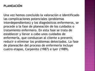 PLANEACIÓN
Una vez hemos concluido la valoración e identificado
las complicaciones potenciales (problemas
interdependientes) y los diagnósticos enfermeros, se
procede a la fase de planeación de los cuidados o
tratamiento enfermero. En esta fase se trata de
establecer y llevar a cabo unos cuidados de
enfermería, que conduzcan al cliente a prevenir,
reducir o eliminar los problemas detectados. La fase
de planeaci6n del proceso de enfermería incluye
cuatro etapas, Carpenito (1987) e Iyer (1989).
 