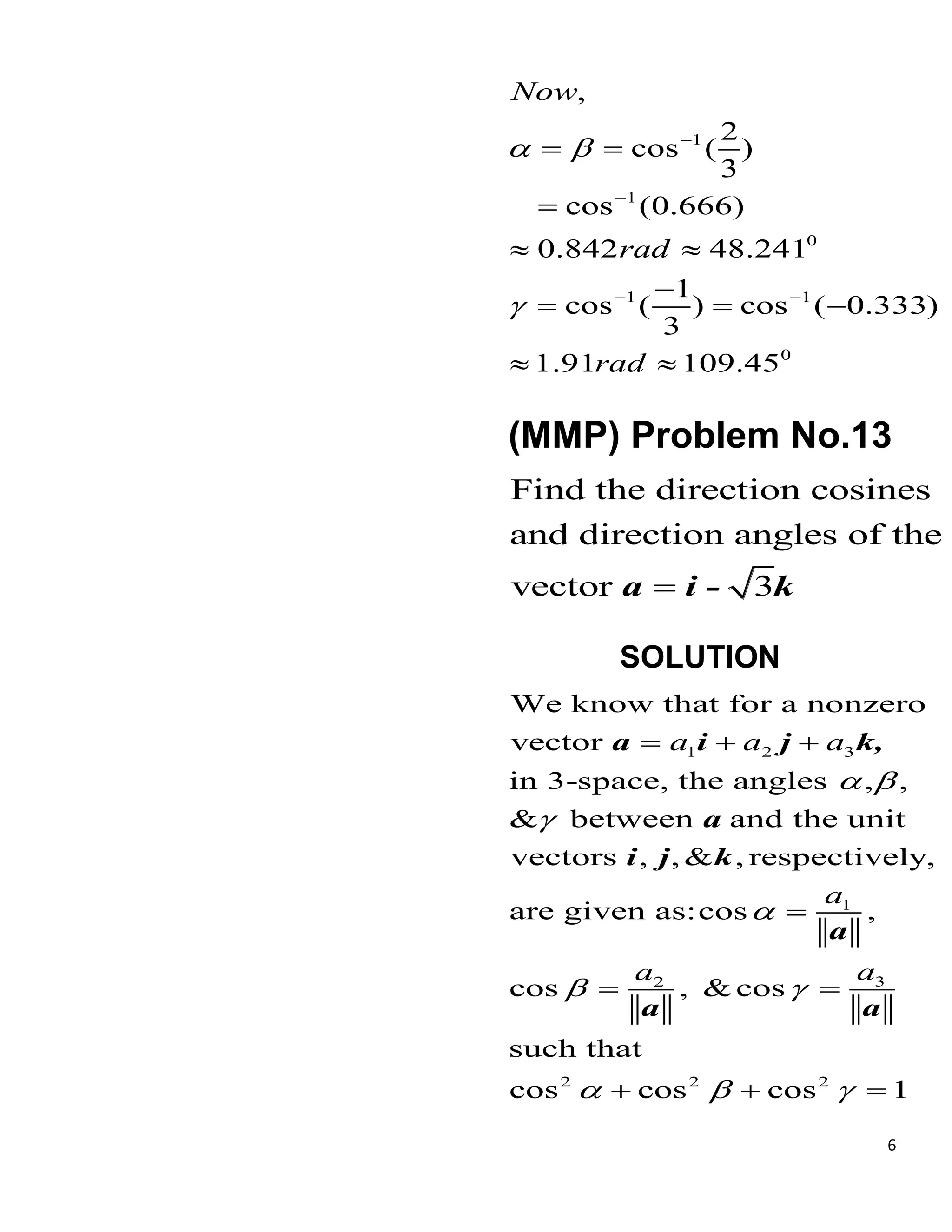 6
1
1
0
1 1
0
,
2
cos ( )
3
cos (0.666)
0.842 48.241
1
cos ( ) cos ( 0.333)
3
1.91 109.45
Now
rad
rad
 



 
 

 

  
 
(MMP) Problem No.13
Find the direction cosines
and direction angles of the
vector 3

a i - k
SOLUTION
1 2 3
1
3
2
2 2 2
We know that for a nonzero
vector
in 3-space, the angles , ,
& between and the unit
vectors , , & , respectively,
are given as:cos ,
cos , & cos
such that
cos cos cos 1
a a a
a
a
a
 


 
  
  

 
  
a i j k,
a
i j k
a
a a
 
