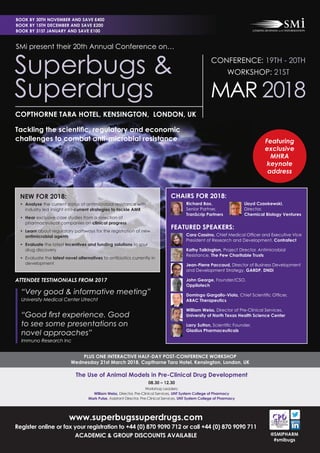 www.superbugssuperdrugs.com
Register online or fax your registration to +44 (0) 870 9090 712 or call +44 (0) 870 9090 711
ACADEMIC & GROUP DISCOUNTS AVAILABLE
PLUS ONE INTERACTIVE HALF-DAY POST-CONFERENCE WORKSHOP
Wednesday 21st March 2018, Copthorne Tara Hotel, Kensington, London, UK
@SMIPHARM
#smibugs
SMi present their 20th Annual Conference on…
Superbugs &
Superdrugs
Tackling the scientiﬁc, regulatory and economic
challenges to combat anti-microbial resistance
COPTHORNE TARA HOTEL, KENSINGTON, LONDON, UK
The Use of Animal Models in Pre-Clinical Drug Development
08.30 – 12.30
Workshop Leaders:
William Weiss, Director, Pre-Clinical Services, UNT System College of Pharmacy
Mark Pulse, Assistant Director, Pre-Clinical Services, UNT System College of Pharmacy
BOOK BY 30TH NOVEMBER AND SAVE £400
BOOK BY 15TH DECEMBER AND SAVE £200
BOOK BY 31ST JANUARY AND SAVE £100
CONFERENCE: 19TH - 20TH
WORKSHOP: 21ST
MAR 2018
Featuring
exclusive
MHRA
keynote
address
NEW FOR 2018:
• Analyse the current status of antimicrobial resistance with
industry led insight into current strategies to tackle AMR
• Hear exclusive case studies from a selection of
pharmaceutical companies on clinical progress
• Learn about regulatory pathways for the registration of new
antimicrobial agents
• Evaluate the latest incentives and funding solutions to spur
drug discovery
• Evaluate the latest novel alternatives to antibiotics currently in
development
CHAIRS FOR 2018:
Richard Bax, Lloyd Czaokewski,
Senior Partner, Director,
TranScrip Partners Chemical Biology Ventures
FEATURED SPEAKERS:
Cara Cassino, Chief Medical Ofﬁcer and Executive Vice
President of Research and Development, Contrafect
Kathy Talkington, Project Director, Antimicrobial
Resistance, The Pew Charitable Trusts
Jean-Pierre Paccaud, Director of Business Development
and Development Strategy, GARDP, DNDi
John George, Founder/CSO,
Oppilotech
Domingo Gargallo-Viola, Chief Scientiﬁc Ofﬁcer,
ABAC Therapeutics
William Weiss, Director of Pre-Clinical Services,
University of North Texas Health Science Center
Larry Sutton, Scientiﬁc Founder,
Gladius Pharmaceuticals
ATTENDEE TESTIMONIALS FROM 2017
“Very good & informative meeting”
University Medical Center Utrecht
“Good ﬁrst experience. Good
to see some presentations on
novel approaches”
Immuno Research Inc
 
