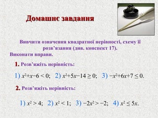 1) x2
> 4; 2) x2
< 1; 3) −2x2
> −2; 4) x2
≤ 5x.
Домашнє завданняДомашнє завдання
Вивчити означення квадратної нерiвностi, схему її
розв’язання (див. конспект 17).
Виконати вправи.
1.1. Розв’яжiть нерiвнiсть:
1) x2
+x−6 < 0; 2) x2
+5x−14 ≥ 0; 3) −x2
+6x+7 ≤ 0.
2.2. Розв’яжiть нерiвнiсть:
 