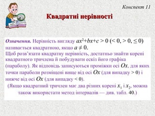 Означення. Нерiвнiсть вигляду ax2
+bx+c > 0 (< 0, > 0, ≤ 0)
називається квадратною, якщо a ≠ 0.
Щоб розв’язати квадратну нерiвнiсть, достатньо знайти коренi
квадратного тричлена й побудувати ескiз його графiка
(параболу). Як вiдповiдь записуються промiжки осi Ox, для яких
точки параболи розмiщенi вище вiд осi Ox (для випадку > 0) i
нижче вiд осi Ox (для випадку < 0).
(Якщо квадратний тричлен має два рiзних коренi x1 i x2, можна
також використати метод iнтервалiв — див. табл. 40.)
Конспект 11
Квадратнi нерiвностiКвадратнi нерiвностi
 
