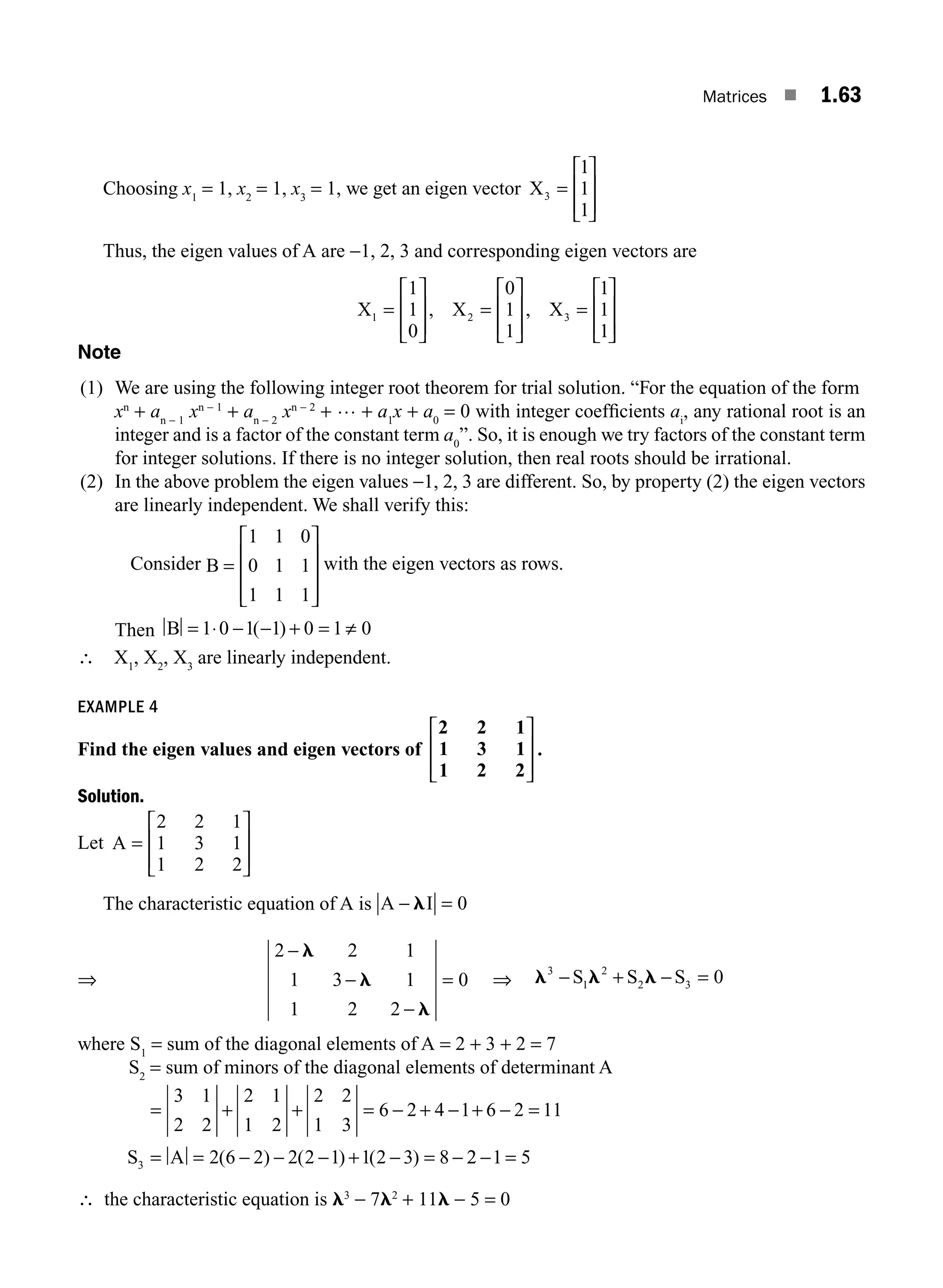 Matrices ■ 1.63
Choosing x1
= 1, x2
= 1, x3
= 1, we get an eigen vector X3
1
1
1
=
⎡
⎣
⎢
⎢
⎤
⎦
⎥
⎥
Thus, the eigen values of A are −1, 2, 3 and corresponding eigen vectors are
X X X
1 2 3
1
1
0
0
1
1
1
1
1
=
⎡
⎣
⎢
⎢
⎤
⎦
⎥
⎥
=
⎡
⎣
⎢
⎢
⎤
⎦
⎥
⎥
=
⎡
⎣
⎢
⎢
⎤
⎦
⎥
⎥
, ,
Note
(1) We are using the following integer root theorem for trial solution. “For the equation of the form
xn
+ an − 1
xn − 1
+ an − 2
xn − 2
+ … + a1
x + a0
= 0 with integer coefﬁcients ai
, any rational root is an
integer and is a factor of the constant term a0
”. So, it is enough we try factors of the constant term
for integer solutions. If there is no integer solution, then real roots should be irrational.
(2) In the above problem the eigen values −1, 2, 3 are different. So, by property (2) the eigen vectors
are linearly independent. We shall verify this:
Consider B =
⎡
⎣
⎢
⎢
⎢
⎤
⎦
⎥
⎥
⎥
1 1 0
0 1 1
1 1 1
with the eigen vectors as rows.
Then B = ⋅ − − + = ≠
1 0 1 1 0 1 0
( )
∴ X1
, X2
, X3
are linearly independent.
EXAMPLE 4
Find the eigen values and eigen vectors of
2 2 1
1 3 1
1 2 2
⎡
⎣
⎢
⎢
⎤
⎦
⎥
⎥
.
Solution.
Let A =
⎡
⎣
⎢
⎢
⎤
⎦
⎥
⎥
2 2 1
1 3 1
1 2 2
The characteristic equation of A is A I
− =
l 0
⇒
2 2 1
1 3 1
1 2 2
0
−
−
−
=
l
l
l
⇒ l l l
3
1
2
2 3 0
− + − =
S S S
where S1
= sum of the diagonal elements of A = 2 + 3 + 2 = 7
S2
= sum of minors of the diagonal elements of determinant A
= + + = − + − + − =
= = − − − + − = −
3 1
2 2
2 1
1 2
2 2
1 3
6 2 4 1 6 2 11
2 6 2 2 2 1 1 2 3 8
3
S A ( ) ( ) ( ) 2
2 1 5
− =
∴ the characteristic equation is l3
− 7l2
+ 11l − 5 = 0
M01_ENGINEERING_MATHEMATICS-I _CH01_Part B.indd 63 5/30/2016 5:03:42 PM
 