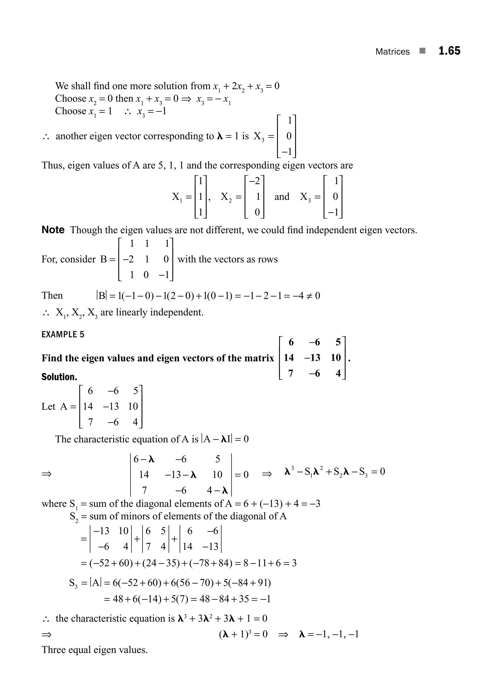 Matrices ■ 1.65
We shall ﬁnd one more solution from x1
+ 2x2
+ x3
= 0
Choose x2
= 0 then x1
+ x3
= 0 ⇒ x3
= − x1
Choose x1
= 1 ∴ x3
= −1
∴ another eigen vector corresponding to l = 1 is X3
1
0
1
=
−
⎡
⎣
⎢
⎢
⎢
⎤
⎦
⎥
⎥
⎥
Thus, eigen values of A are 5, 1, 1 and the corresponding eigen vectors are
X X and X
1 2 3
1
1
1
2
1
0
1
0
1
=
⎡
⎣
⎢
⎢
⎢
⎤
⎦
⎥
⎥
⎥
=
−
⎡
⎣
⎢
⎢
⎢
⎤
⎦
⎥
⎥
⎥
=
−
⎡
⎣
⎢
⎢
⎢
⎤
⎦
⎥
⎥
⎥
,
Note Though the eigen values are not different, we could ﬁnd independent eigen vectors.
For, consider B = −
−
⎡
⎣
⎢
⎢
⎢
⎤
⎦
⎥
⎥
⎥
1 1 1
2 1 0
1 0 1
with the vectors as rows
Then B = − − − − + − = − − − = − ≠
1 1 0 1 2 0 1 0 1 1 2 1 4 0
( ) ( ) ( )
∴ X1
, X2
, X3
are linearly independent.
EXAMPLE 5
Find the eigen values and eigen vectors of the matrix
6 6 5
14 13 10
7 6 4
−
−
−
⎡
⎣
⎢
⎢
⎢
⎤
⎦
⎥
⎥
⎥
.
Solution.
Let A =
−
−
−
⎡
⎣
⎢
⎢
⎢
⎤
⎦
⎥
⎥
⎥
6 6 5
14 13 10
7 6 4
The characteristic equation of A is A I
− =
l 0
⇒
6 6 5
14 13 10
7 6 4
0
− −
− −
− −
=
l
l
l
⇒ l l l
3
1
2
2 3 0
− + − =
S S S
where S1
= sum of the diagonal elements of A = 6 + (−13) + 4 = −3
S2
= sum of minors of elements of the diagonal of A
=
−
−
+ +
−
−
= − + + − + − + = − + =
13 10
6 4
6 5
7 4
6 6
14 13
52 60 24 35 78 84 8 11 6 3
( ) ( ) ( )
S A
3 6 52 60 6 56 70 5 84 91
48 6 14 5 7 48 84 35
= = − + + − + − +
= + − + = − + =
( ) ( ) ( )
( ) ( ) −
−1
∴ the characteristic equation is l3
+ 3l2
+ 3l + 1 = 0
⇒ (l + 1)3
= 0 ⇒ l = −1, −1, −1
Three equal eigen values.
M01_ENGINEERING_MATHEMATICS-I _CH01_Part B.indd 65 5/30/2016 5:03:45 PM
 