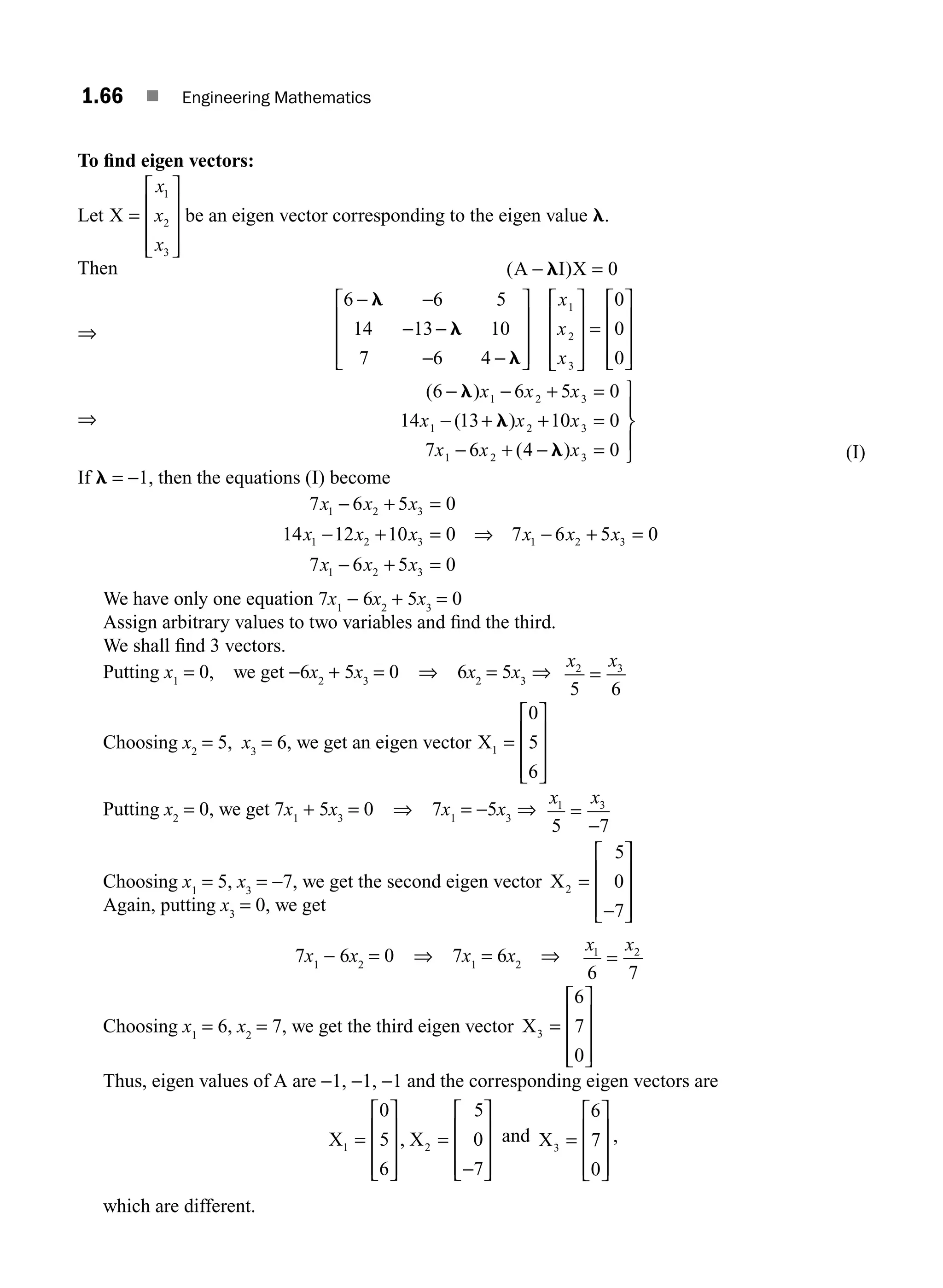 1.66 ■ Engineering Mathematics
To ﬁnd eigen vectors:
Let X =
⎡
⎣
⎢
⎢
⎢
⎤
⎦
⎥
⎥
⎥
x
x
x
1
2
3
be an eigen vector corresponding to the eigen value l.
Then ( )
A I X
− =
l 0
⇒
6 6 5
14 13 10
7 6 4
0
0
0
1
2
3
− −
− −
− −
⎡
⎣
⎢
⎢
⎢
⎤
⎦
⎥
⎥
⎥
⎡
⎣
⎢
⎢
⎢
⎤
⎦
⎥
⎥
⎥
=
⎡
⎣
⎢
⎢
⎢
⎤
⎦
l
l
l
x
x
x
⎥
⎥
⎥
⎥
⇒
( )
( )
( )
6 6 5 0
14 13 10 0
7 6 4 0
1 2 3
1 2 3
1 2 3
− − + =
− + + =
− + − =
⎫
⎬
⎪
⎭
l
l
l
x x x
x x x
x x x ⎪
⎪ (I)
If l = −1, then the equations (I) become
7 6 5 0
14 12 10 0 7 6 5 0
7 6 5 0
1 2 3
1 2 3 1 2 3
1 2 3
x x x
x x x x x x
x x x
− + =
− + = ⇒ − + =
− + =
We have only one equation 7x1
− 6x2
+ 5x3
= 0
Assign arbitrary values to two variables and ﬁnd the third.
We shall ﬁnd 3 vectors.
Putting x1
= 0, we get −6x2
+ 5x3
= 0 ⇒ 6x2
= 5x3
⇒
x x
2 3
5 6
=
Choosing x2
= 5, x3
= 6, we get an eigen vector X1
0
5
6
=
⎡
⎣
⎢
⎢
⎢
⎤
⎦
⎥
⎥
⎥
Putting x2
= 0, we get 7x1
+ 5x3
= 0 ⇒ 7x1
= −5x3
⇒
x x
1 3
5 7
=
−
Choosing x1
= 5, x3
= −7, we get the second eigen vector X2
5
0
7
=
−
⎡
⎣
⎢
⎢
⎢
⎤
⎦
⎥
⎥
⎥
Again, putting x3
= 0, we get
7x1
− 6x2
= 0 ⇒ 7x1
= 6x2
⇒
x x
1 2
6 7
=
Choosing x1
= 6, x2
= 7, we get the third eigen vector X3
6
7
0
=
⎡
⎣
⎢
⎢
⎢
⎤
⎦
⎥
⎥
⎥
Thus, eigen values of A are −1, −1, −1 and the corresponding eigen vectors are
X X
1 2
0
5
6
5
0
7
=
⎡
⎣
⎢
⎢
⎢
⎤
⎦
⎥
⎥
⎥
=
−
⎡
⎣
⎢
⎢
⎢
⎤
⎦
⎥
⎥
⎥
, and X3
6
7
0
=
⎡
⎣
⎢
⎢
⎢
⎤
⎦
⎥
⎥
⎥
,
which are different.
M01_ENGINEERING_MATHEMATICS-I _CH01_Part B.indd 66 5/30/2016 5:03:48 PM
 