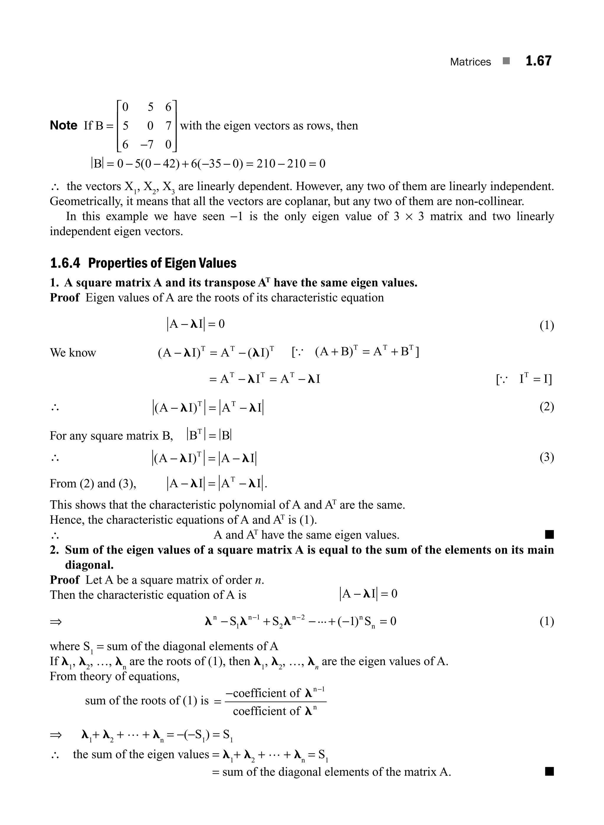 Matrices ■ 1.67
Note If B =
−
⎡
⎣
⎢
⎢
⎢
⎤
⎦
⎥
⎥
⎥
0 5 6
5 0 7
6 7 0
with the eigen vectors as rows, then
B = − − + − − = − =
0 5 0 42 6 35 0 210 210 0
( ) ( )
∴ the vectors X1
, X2
, X3
are linearly dependent. However, any two of them are linearly independent.
Geometrically, it means that all the vectors are coplanar, but any two of them are non-collinear.
In this example we have seen −1 is the only eigen value of 3 × 3 matrix and two linearly
independent eigen vectors.
1.6.4 Properties of Eigen Values
1. A square matrix A and its transpose AT
have the same eigen values.
Proof Eigen values of A are the roots of its characteristic equation
A I
− =
l 0 (1)
We know ( ) ( )
A I A I
T T T
− = −
l l [ ( ) ]
{ A B A B
T T T
+ = +
= − = −
A I A I
T T T
l l [ ]
{ I I
T
=
∴ ( )
A I A I
T T
− = −
l l (2)
For any square matrix B, B B
T
=
∴ ( )
A I A I
T
− = −
l l (3)
From (2) and (3), A I A I
T
− = −
l l .
This shows that the characteristic polynomial of A and AT
are the same.
Hence, the characteristic equations of A and AT
is (1).
∴ A and AT
have the same eigen values. ■
2. Sum of the eigen values of a square matrix A is equal to the sum of the elements on its main
diagonal.
Proof Let A be a square matrix of order n.
Then the characteristic equation of A is A I
− =
l 0
⇒ l l l
n n n n
n
S S S
− + − + − =
− −
1
1
2
2
1 0
... ( ) (1)
where S1
= sum of the diagonal elements of A
If l1
, l2
, …, ln
are the roots of (1), then l1
, l2
, …, ln
are the eigen values of A.
From theory of equations,
sum of the roots of (1) is =
− −
coefficient of
coefficient of
n
n
l
l
1
⇒ l1
+ l2
+ … + ln
= −(−S1
) = S1
∴ the sum of the eigen values = l1
+ l2
+ … + ln
= S1
= sum of the diagonal elements of the matrix A. ■
M01_ENGINEERING_MATHEMATICS-I _CH01_Part B.indd 67 5/30/2016 5:03:50 PM
 