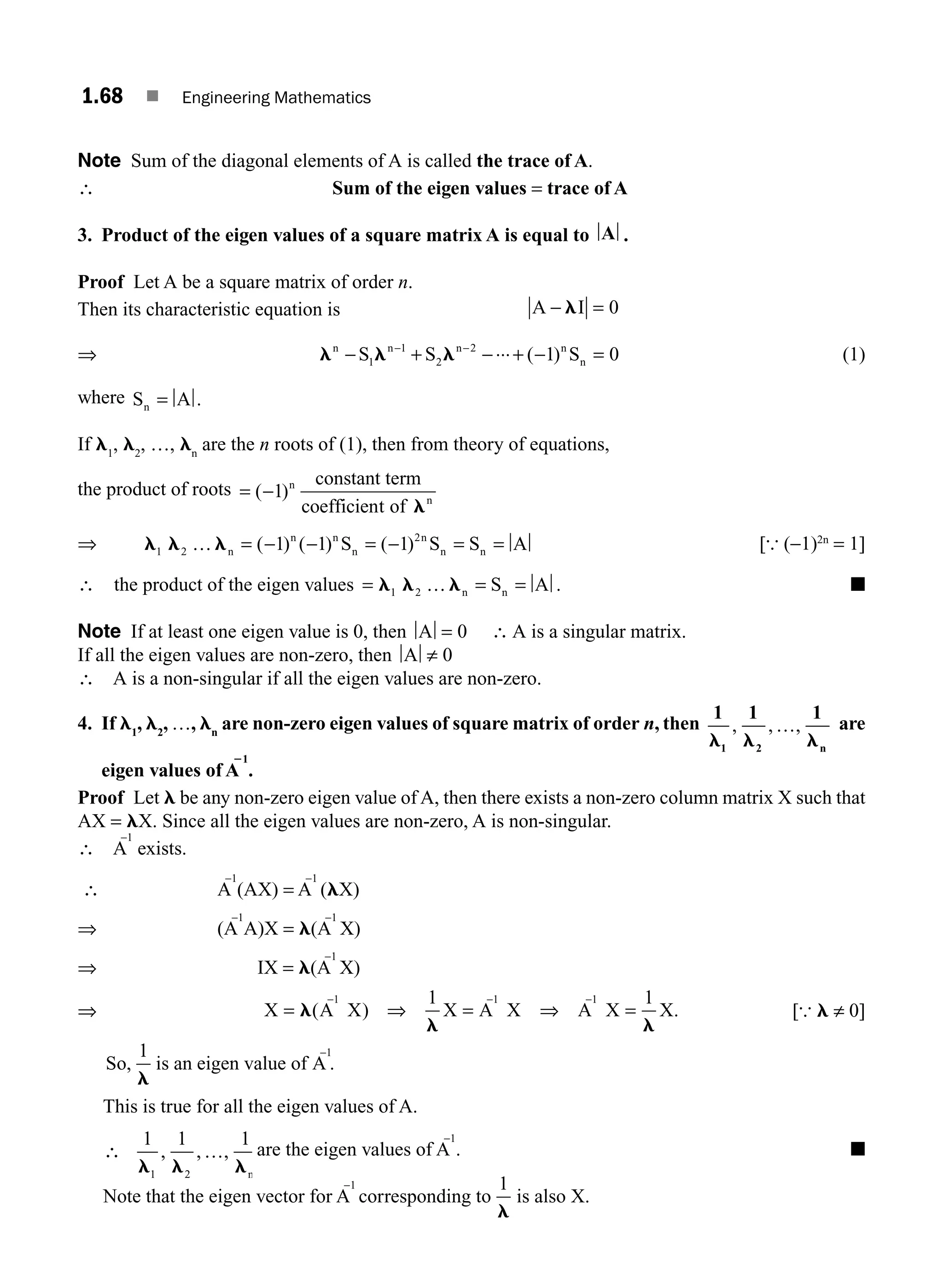 1.68 ■ Engineering Mathematics
Note Sum of the diagonal elements of A is called the trace of A.
∴ Sum of the eigen values = trace of A
3. Product of the eigen values of a square matrix A is equal to A .
Proof Let A be a square matrix of order n.
Then its characteristic equation is A I
− =
l 0
⇒ l l l
n n n n
n
S S S
− + − + − =
− −
1
1
2
2
1 0
... ( ) (1)
where S A
n = .
If l1
, l2
, …, ln
are the n roots of (1), then from theory of equations,
the product of roots = −
( )
1
constant term
coefficient of
n
n
l
⇒ l l l
1 2
2
1 1 1
… n
n n
n
n
n n
S S S A
= − − = − = =
( ) ( ) ( ) [{ (−1)2n
= 1]
∴ the product of the eigen values = = =
l l l
1 2 … n n
S A . ■
Note If at least one eigen value is 0, then A = 0 ∴ A is a singular matrix.
If all the eigen values are non-zero, then A ≠ 0
∴ A is a non-singular if all the eigen values are non-zero.
4. If l1
, l2
, …, ln
are non-zero eigen values of square matrix of order n, then
1 1 1
1 2
l l l
, , ,
…
n
are
eigen values of A
21
.
Proof Let l be any non-zero eigen value of A, then there exists a non-zero column matrix X such that
AX = lX. Since all the eigen values are non-zero, A is non-singular.
∴ A
−1
exists.
∴ A
−1
(AX) = A
−1
(lX)
⇒ (A
−1
A)X = l(A
−1
X)
⇒ IX = l(A
−1
X)
⇒ X A X X A X A X X
1 1 1
= ⇒ = ⇒ =
− − −
l
l l
( ) .
1 1
[{ l ≠ 0]
So, is an eigen value of A .
1
1
l
−
This is true for all the eigen values of A.
∴ …
1 1 1
1 2
l l l
, , ,
n
are the eigen values of A
−1
. ■
Note that the eigen vector for A
−1
corresponding to
1
l
is also X.
M01_ENGINEERING_MATHEMATICS-I _CH01_Part B.indd 68 5/30/2016 5:03:53 PM
 
