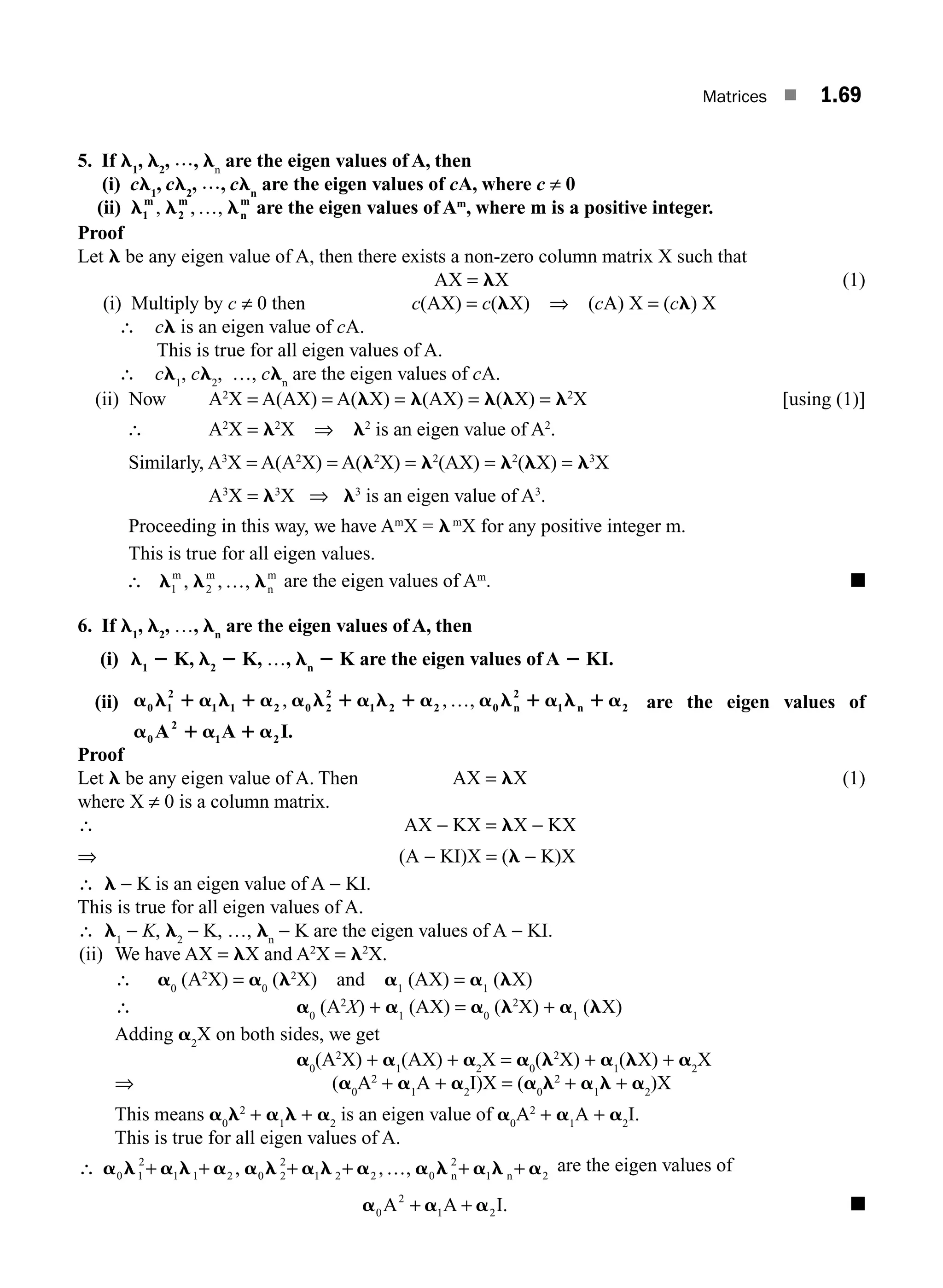 Matrices ■ 1.69
5. If l1
, l2
, ???, ln
are the eigen values of A, then
(i) cl1
, cl2
, ???, cln
are the eigen values of cA, where c ≠ 0
(ii) l l l
1 2
m m
n
m
, , ,
… are the eigen values of Am
, where m is a positive integer.
Proof
Let l be any eigen value of A, then there exists a non-zero column matrix X such that
AX = lX (1)
(i) Multiply by c ≠ 0 then c(AX) = c(lX) ⇒ (cA) X = (cl) X
∴ cl is an eigen value of cA.
This is true for all eigen values of A.
∴ cl1
, cl2
, …, cln
are the eigen values of cA.
(ii) Now A2
X = A(AX) = A(lX) = l(AX) = l(lX) = l2
X [using (1)]
∴ A2
X = l2
X ⇒ l2
is an eigen value of A2
.
Similarly, A3
X = A(A2
X) = A(l2
X) = l2
(AX) = l2
(lX) = l3
X
A3
X = l3
X ⇒ l3
is an eigen value of A3
.
Proceeding in this way, we have Am
X = lm
X for any positive integer m.
This is true for all eigen values.
∴ l l l
1 2
m m
n
m
, , ,
… are the eigen values of Am
. ■
6. If l1
, l2
, …, ln
are the eigen values of A, then
(i) l1
2 K, l2
2 K, …, ln
2 K are the eigen values of A 2 KI.
(ii) a l 1 a l 1 a a l 1 a l 1 a a l 1 a l 1 a
0 1 1 1 2 0 2
2
1 2 2 0
2
1 2
2
, , ,
… n n are the eigen values of
a 1 a 1 a
0
2
1 2
A A I.
Proof
Let l be any eigen value of A. Then AX = lX (1)
where X ≠ 0 is a column matrix.
∴ AX − KX = lX − KX
⇒ (A − KI)X = (l − K)X
∴ l − K is an eigen value of A − KI.
This is true for all eigen values of A.
∴ l1
− K, l2
− K, …, ln
− K are the eigen values of A − KI.
(ii) We have AX = lX and A2
X = l2
X.
∴ a0
(A2
X) = a0
(l2
X) and a1
(AX) = a1
(lX)
∴ a0
(A2
X) + a1
(AX) = a0
(l2
X) + a1
(lX)
Adding a2
X on both sides, we get
a0
(A2
X) + a1
(AX) + a2
X = a0
(l2
X) + a1
(lX) + a2
X
⇒ (a0
A2
+ a1
A + a2
I)X = (a0
l2
+ a1
l + a2
)X
This means a0
l2
+ a1
l + a2
is an eigen value of a0
A2
+ a1
A + a2
I.
This is true for all eigen values of A.
∴ + + + + + +
a l a l a a l a l a a l a l a
0 1
2
1 1 2 0 2
2
1 2 2 0
2
1 2
, , ,
… n n
are the eigen values of
a a a
0
2
1 2
A A I
+ + . ■
M01_ENGINEERING_MATHEMATICS-I _CH01_Part B.indd 69 5/30/2016 5:03:54 PM
 