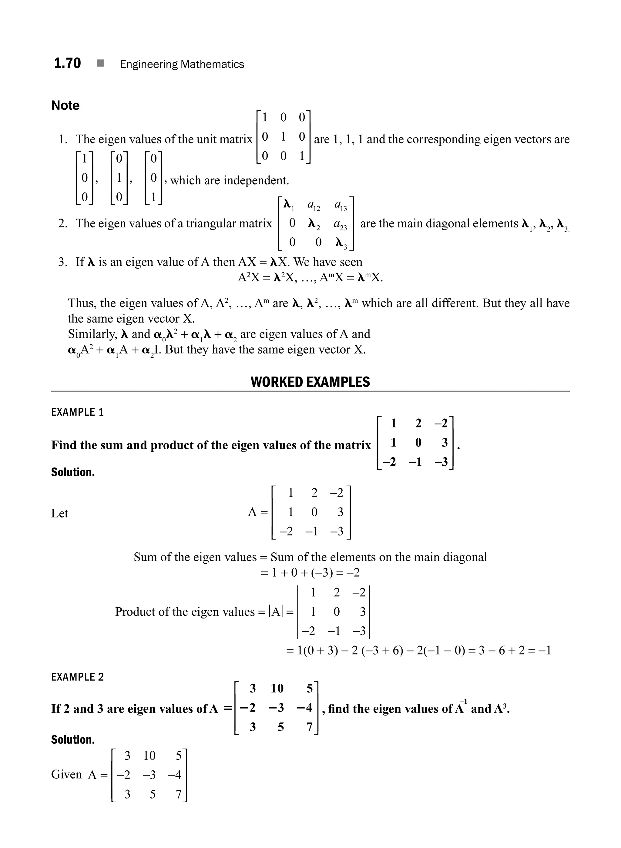 1.70 ■ Engineering Mathematics
Note
1. The eigen values of the unit matrix
1 0 0
0 1 0
0 0 1
⎡
⎣
⎢
⎢
⎢
⎤
⎦
⎥
⎥
⎥
are 1, 1, 1 and the corresponding eigen vectors are
1
0
0
0
1
0
0
0
1
⎡
⎣
⎢
⎢
⎢
⎤
⎦
⎥
⎥
⎥
⎡
⎣
⎢
⎢
⎢
⎤
⎦
⎥
⎥
⎥
⎡
⎣
⎢
⎢
⎢
⎤
⎦
⎥
⎥
⎥
, , , which are independent.
2. The eigen values of a triangular matrix
l
l
l
1 12 13
2 23
3
0
0 0
a a
a
⎡
⎣
⎢
⎢
⎢
⎤
⎦
⎥
⎥
⎥
are the main diagonal elements l1
, l2
, l3.
3. If l is an eigen value of A then AX = lX. We have seen
A2
X = l2
X, …, Am
X = lm
X.
Thus, the eigen values of A, A2
, …, Am
are l, l2
, …, lm
which are all different. But they all have
the same eigen vector X.
Similarly, l and a0
l2
+ a1
l + a2
are eigen values of A and
a0
A2
+ a1
A + a2
I. But they have the same eigen vector X.
WORKED EXAMPLES
EXAMPLE 1
Find the sum and product of the eigen values of the matrix
1 2 2
1 0 3
2 1 3
−
− − −
⎡
⎣
⎢
⎢
⎢
⎤
⎦
⎥
⎥
⎥
.
Solution.
Let A =
−
− − −
⎡
⎣
⎢
⎢
⎢
⎤
⎦
⎥
⎥
⎥
1 2 2
1 0 3
2 1 3
Sum of the eigen values = Sum of the elements on the main diagonal
= 1 + 0 + (−3) = −2
Product of the eigen values = =
−
− − −
A
1 2 2
1 0 3
2 1 3
= 1(0 + 3) − 2 (−3 + 6) − 2(−1 − 0) = 3 − 6 + 2 = −1
EXAMPLE 2
If 2 and 3 are eigen values of A 5 2 2 2
3 10 5
2 3 4
3 5 7
⎡
⎣
⎢
⎢
⎢
⎤
⎦
⎥
⎥
⎥
, ﬁnd the eigen values of A
−1
and A3
.
Solution.
Given A
3 10 5
2 3 4
3 5 7
= − − −
⎡
⎣
⎢
⎢
⎢
⎤
⎦
⎥
⎥
⎥
M01_ENGINEERING_MATHEMATICS-I _CH01_Part B.indd 70 5/30/2016 5:03:56 PM
 