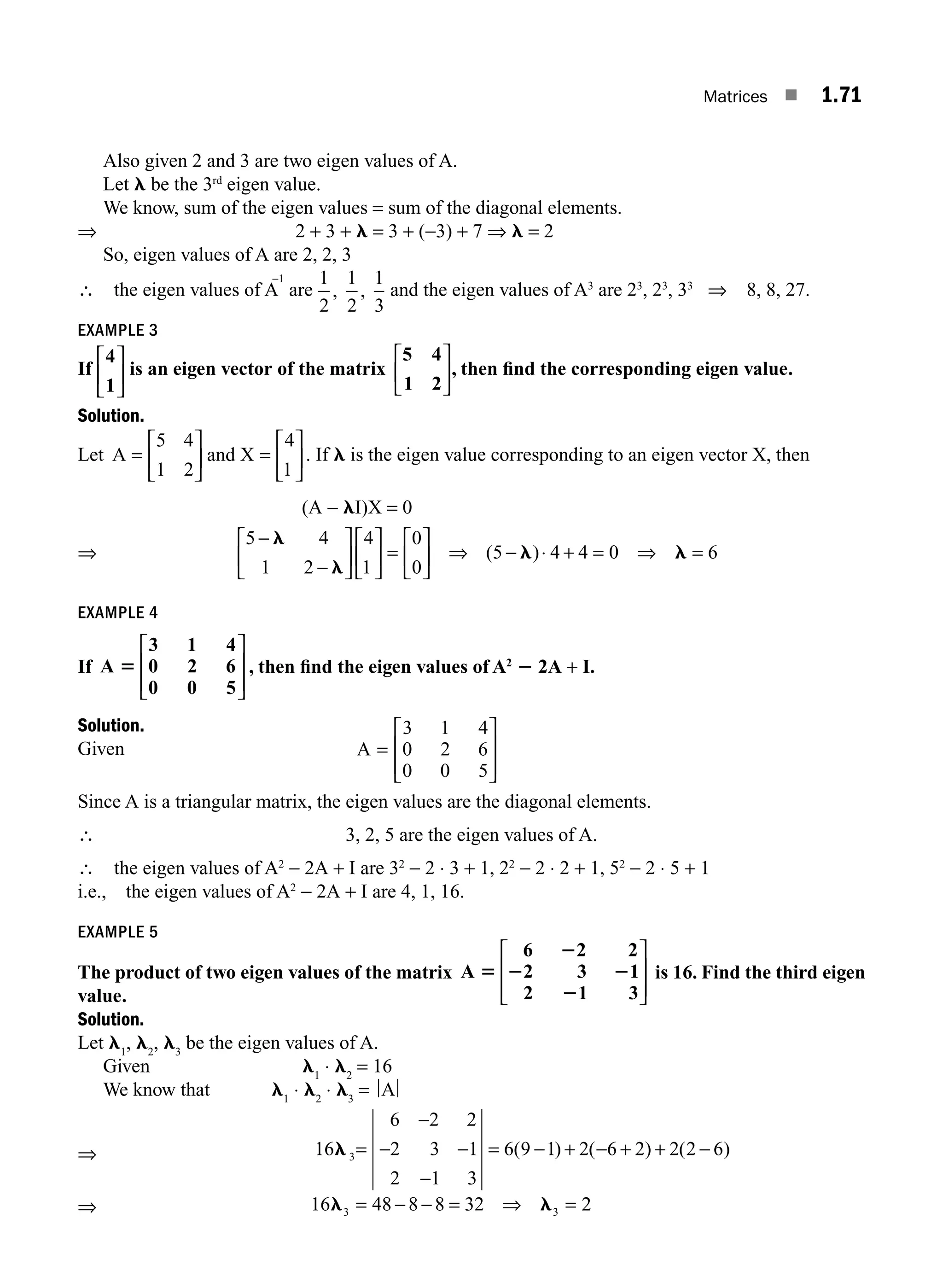 Matrices ■ 1.71
Also given 2 and 3 are two eigen values of A.
Let l be the 3rd
eigen value.
We know, sum of the eigen values = sum of the diagonal elements.
⇒ 2 + 3 + l = 3 + (−3) + 7 ⇒ l = 2
So, eigen values of A are 2, 2, 3
∴ the eigen values of A
−1
are
1
2
1
2
1
3
, , and the eigen values of A3
are 23
, 23
, 33
⇒ 8, 8, 27.
EXAMPLE 3
If
4
1
⎡
⎣
⎢
⎤
⎦
⎥ is an eigen vector of the matrix
5 4
1 2
⎡
⎣
⎢
⎤
⎦
⎥, then ﬁnd the corresponding eigen value.
Solution.
Let A =
⎡
⎣
⎢
⎤
⎦
⎥
5 4
1 2
and X =
⎡
⎣
⎢
⎤
⎦
⎥
4
1
. If l is the eigen value corresponding to an eigen vector X, then
(A − lI)X = 0
⇒
5 4
1 2
4
1
0
0
5 4 4 0 6
−
−
⎡
⎣
⎢
⎤
⎦
⎥
⎡
⎣
⎢
⎤
⎦
⎥ =
⎡
⎣
⎢
⎤
⎦
⎥ ⇒ − + = ⇒ =
l
l
l l
( )⋅
EXAMPLE 4
If A 5
3 1 4
0 2 6
0 0 5
⎡
⎣
⎢
⎢
⎤
⎦
⎥
⎥
, then ﬁnd the eigen values of A2
2 2A + I.
Solution.
Given A
3 1 4
0 2 6
0 0 5
=
⎡
⎣
⎢
⎢
⎤
⎦
⎥
⎥
Since A is a triangular matrix, the eigen values are the diagonal elements.
∴ 3, 2, 5 are the eigen values of A.
∴ the eigen values of A2
− 2A + I are 32
− 2 ⋅ 3 + 1, 22
− 2 ⋅ 2 + 1, 52
− 2 ⋅ 5 + 1
i.e., the eigen values of A2
− 2A + I are 4, 1, 16.
EXAMPLE 5
The product of two eigen values of the matrix A 5
2
2 2
2
6 2 2
2 3 1
2 1 3
⎡
⎣
⎢
⎢
⎤
⎦
⎥
⎥
is 16. Find the third eigen
value.
Solution.
Let l1
, l2
, l3
be the eigen values of A.
Given l1
⋅ l2
= 16
We know that l1
⋅ l2
⋅ l3
= A
⇒ 16
6 2 2
2 3 1
2 1 3
6 9 1 2 6 2 2 2 6
3
l =
−
− −
−
= − + − + + −
( ) ( ) ( )
⇒ 16 48 8 8 32
3 3
l l
= − − = ⇒ = 2
2
M01_ENGINEERING_MATHEMATICS-I _CH01_Part B.indd 71 5/30/2016 5:03:58 PM
 