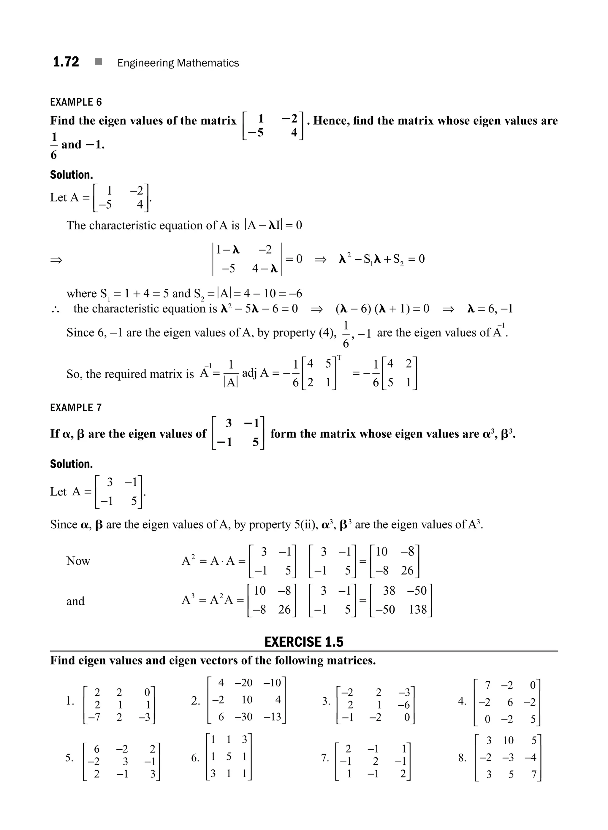 1.72 ■ Engineering Mathematics
EXAMPLE 6
Find the eigen values of the matrix 1 2
5 4
2
2
⎡
⎣
⎢
⎤
⎦
⎥
. Hence, ﬁnd the matrix whose eigen values are
1
6
and 21.
Solution.
Let A =
−
−
⎡
⎣
⎢
⎤
⎦
⎥
1 2
5 4
.
The characteristic equation of A is A I
− =
l 0
⇒
1 2
5 4
0 0
2
1 2
− −
− −
⇒ − +
l
l
l l
= =
S S
where S1
= 1 + 4 = 5 and S2
= A = 4 − 10 = −6
∴ the characteristic equation is l2
− 5l − 6 = 0 ⇒ (l − 6) (l + 1) = 0 ⇒ l = 6, −1
Since 6, −1 are the eigen values of A, by property (4),
1
6
1
, − are the eigen values of A
−1
.
So, the required matrix is A
A
adj A
1
T
−
= = −
⎡
⎣
⎢
⎤
⎦
⎥
1 1
6
4 5
2 1
= −
⎡
⎣
⎢
⎤
⎦
⎥
1
6
4 2
5 1
EXAMPLE 7
If a, b are the eigen values of
3 1
1 5
2
2
⎡
⎣
⎢
⎤
⎦
⎥ form the matrix whose eigen values are a3
, b3
.
Solution.
Let A =
−
−
⎡
⎣
⎢
⎤
⎦
⎥
3 1
1 5
.
Since a, b are the eigen values of A, by property 5(ii), a3
, b3
are the eigen values of A3
.
Now A A A
2 3 1
1 5
3 1
1 5
10
8 26
8
= ⋅ =
−
−
⎡
⎣
⎢
⎤
⎦
⎥
−
−
⎡
⎣
⎢
⎤
⎦
⎥ =
−
−
⎡
⎣
⎢
⎤
⎦
⎥
and A A A
3 2 10 8
8 26
3 1
1 5
38 50
50 138
= =
−
−
⎡
⎣
⎢
⎤
⎦
⎥
−
−
⎡
⎣
⎢
⎤
⎦
⎥ =
−
−
⎡
⎣
⎢
⎤
⎦
⎥
EXERCISE 1.5
Find eigen values and eigen vectors of the following matrices.
1.
2 2 0
2 1 1
7 2 3
− −
⎡
⎣
⎢
⎢
⎤
⎦
⎥
⎥
2.
4 20 10
2 10 4
6 30 13
− −
−
− −
⎡
⎣
⎢
⎢
⎢
⎤
⎦
⎥
⎥
⎥
3.
− −
−
− −
⎡
⎣
⎢
⎢
⎤
⎦
⎥
⎥
2 2 3
2 1 6
1 2 0
4.
7 2 0
2 6 2
0 2 5
−
− −
−
⎡
⎣
⎢
⎢
⎢
⎤
⎦
⎥
⎥
⎥
5.
6 2 2
2 3 1
2 1 3
−
− −
−
⎡
⎣
⎢
⎢
⎤
⎦
⎥
⎥
6.
1 1 3
1 5 1
3 1 1
⎡
⎣
⎢
⎢
⎢
⎤
⎦
⎥
⎥
⎥
7.
2 1 1
1 2 1
1 1 2
−
− −
−
⎡
⎣
⎢
⎢
⎤
⎦
⎥
⎥
8.
3 10 5
2 3 4
3 5 7
− − −
⎡
⎣
⎢
⎢
⎢
⎤
⎦
⎥
⎥
⎥
M01_ENGINEERING_MATHEMATICS-I _CH01_Part B.indd 72 5/30/2016 5:04:01 PM
 