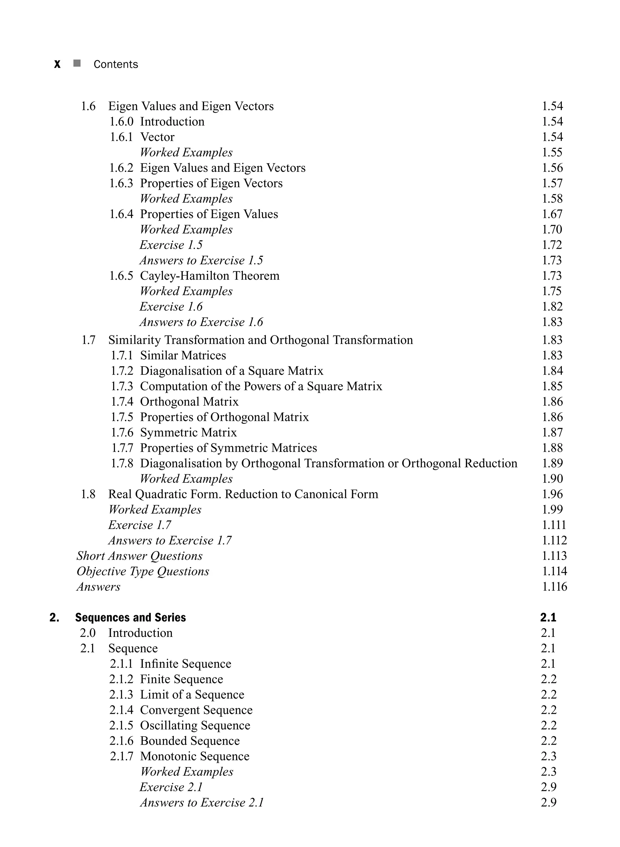 x n Contents
1.6 Eigen Values and Eigen Vectors 1.54
1.6.0 Introduction 1.54
1.6.1 Vector 1.54
		 Worked Examples 1.55
1.6.2 Eigen Values and Eigen Vectors 1.56
1.6.3 Properties of Eigen Vectors 1.57
		 Worked Examples 1.58
1.6.4 Properties of Eigen Values 1.67
		 Worked Examples 1.70
		 Exercise 1.5 1.72
		 Answers to Exercise 1.5 1.73
1.6.5 Cayley-Hamilton Theorem 1.73
		 Worked Examples 1.75
		 Exercise 1.6 1.82
		 Answers to Exercise 1.6 1.83
1.7 Similarity Transformation and Orthogonal Transformation 1.83
1.7.1 Similar Matrices 1.83
1.7.2 Diagonalisation of a Square Matrix 1.84
1.7.3 Computation of the Powers of a Square Matrix 1.85
1.7.4 Orthogonal matrix 1.86
1.7.5 Properties of orthogonal matrix 1.86
1.7.6 Symmetric Matrix 1.87
1.7.7 Properties of Symmetric Matrices 1.88
1.7.8	
Diagonalisation by Orthogonal Transformation or Orthogonal Reduction   1.89
		 Worked Examples 1.90
1.8 Real Quadratic Form. Reduction to Canonical Form 1.96
		 Worked Examples 1.99
		 Exercise 1.7 1.111
		 Answers to Exercise 1.7 1.112
		 Short Answer Questions1.113
		 Objective Type Questions1.114
		Answers1.116
2. Sequences and Series 2.1
2.0 Introduction 2.1
2.1 Sequence 2.1
2.1.1 Infinite Sequence 2.1
2.1.2 Finite sequence 2.2
2.1.3 Limit of a sequence 2.2
2.1.4 Convergent sequence 2.2
2.1.5 Oscillating sequence 2.2
2.1.6 Bounded sequence 2.2
2.1.7 Monotonic Sequence 2.3
Worked Examples 2.3
		 Exercise 2.1 2.9
		 Answers to Exercise 2.1 2.9
A01_ENGINEERING_MATHEMATICS-I _FM - (Reprint).indd 10 3/2/2017 6:17:52 PM
 