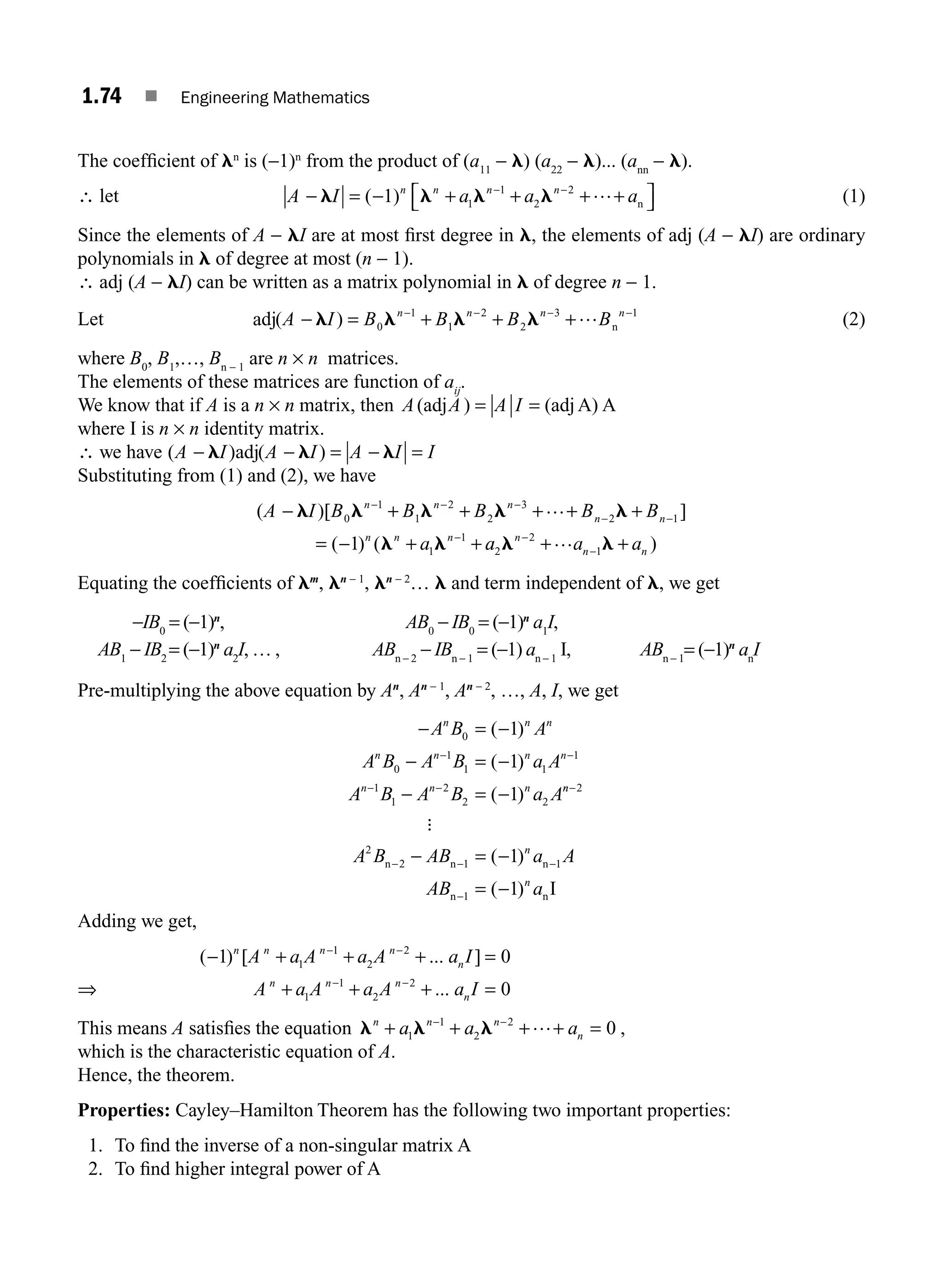 1.74 ■ Engineering Mathematics
The coefﬁcient of ln
is (−1)n
from the product of (a11
− l) (a22
− l)... (ann
− l).
∴ let A I a a a
n n n
− = − +…+
l l l l
( 1) 1 2
2
n
n
+ +
⎡
⎣ ⎤
⎦
− −
1
(1)
Since the elements of A − lI are at most ﬁrst degree in l, the elements of adj (A − lI) are ordinary
polynomials in l of degree at most (n − 1).
∴ adj (A − lI) can be written as a matrix polynomial in l of degree n − 1.
Let adj( )
A I B B B B
n n n n
− = + + +
− − − −
l l l l
0
1
1
2
2
3 1
… n (2)
where B0
, B1
,…, Bn − 1
are n × n matrices.
The elements of these matrices are function of aij
.
We know that if A is a n × n matrix, then A A A I
(adj ) (adjA) A
= =
where I is n × n identity matrix.
∴ we have ( ) ( )
A I A I A I I
− − = − =
l l l
adj
Substituting from (1) and (2), we have
( )[ ]
( ) (
A I B B B B B
a
n n n
n n
n n n
− + + + + +
= − + +
− − −
− −
−
l l l l l
l l
0
1
1
2
2
3
2 1
1
1
1
…
a
a a a
n
n n
2
2
1
l l
−
−
+ +
… )
Equating the coefﬁcients of lm
, ln − 1
, ln − 2
… l and term independent of l, we get
−IB0
= (−1)n
, AB0
− IB0
= (−1)n
a1
I,
AB1
− IB2
= (−1)n
a2
I, … , ABn − 2
− IBn − 1
= (−1) an − 1
I, ABn − 1
= (−1)n
an
I
Pre-multiplying the above equation by An
, An − 1
, An − 2
, …, A, I, we get
− = −
− = −
− = −
− −
− −
A B A
A B A B a A
A B A B a A
n n n
n n n n
n n n
0
0
1
1 1
1
1
1
2
2 2
1
1
1
( )
( )
( ) n
n
n
n
A B AB a
AB a
−
− − −
−
− = −
= −
2
2
2 1 1
1
1
1
:
n n n
n n
( )
( )
A
I
Adding we get,
⇒
( ) [ ... ]
...
− + + + =
+ + + =
− −
− −
1 0
0
1
1
2
2
1
1
2
2
n n n n
n
n n n
n
A a A a A a I
A a A a A a I
This means A satisﬁes the equation l l l
n n n
n
a a a
+ + + + =
− −
1
1
2
2
0
… ,
which is the characteristic equation of A.
Hence, the theorem.
Properties: Cayley–Hamilton Theorem has the following two important properties:
1. To ﬁnd the inverse of a non-singular matrix A
2. To ﬁnd higher integral power of A
M01_ENGINEERING_MATHEMATICS-I _CH01_Part B.indd 74 5/30/2016 5:04:06 PM
 