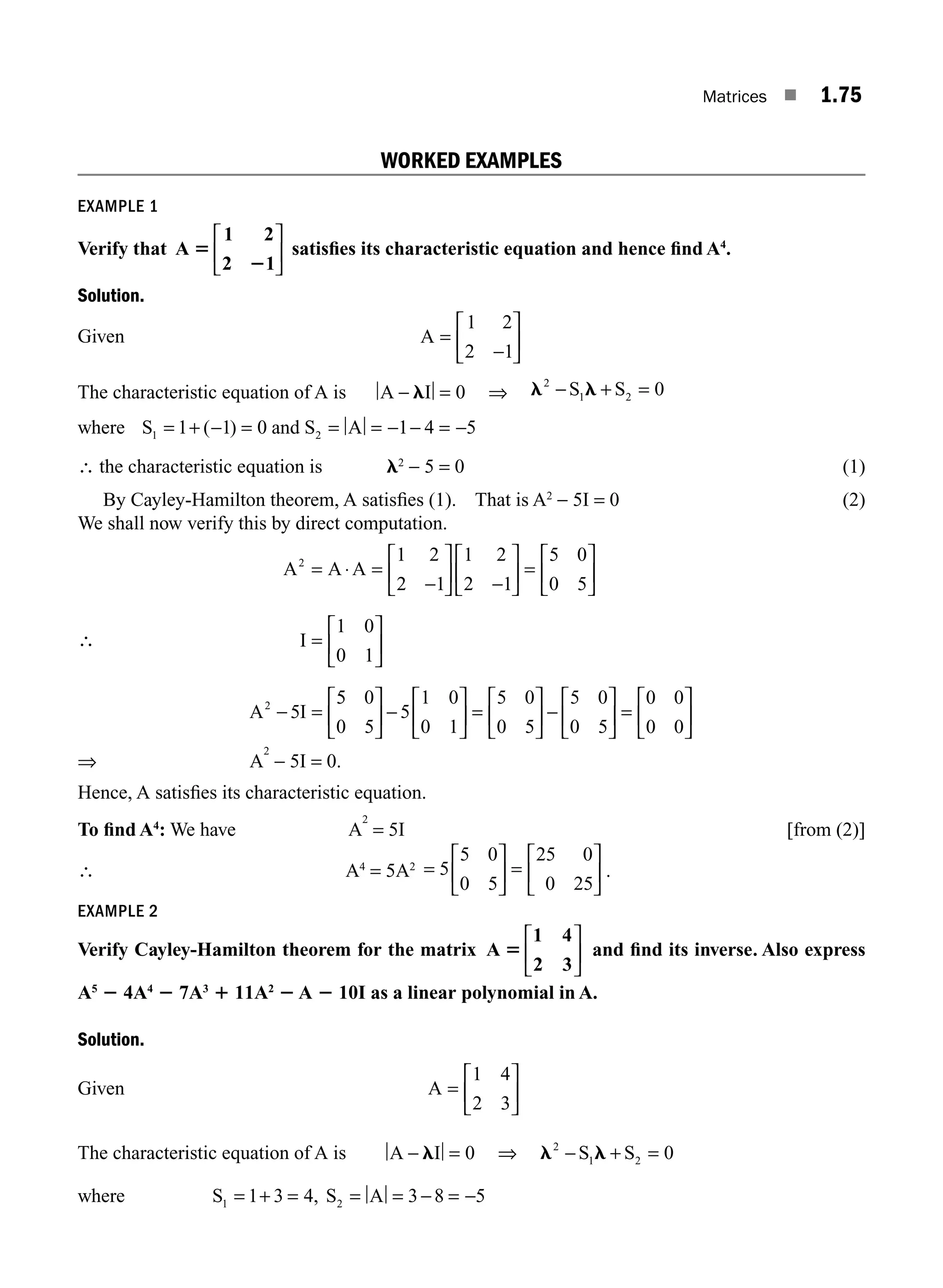 Matrices ■ 1.75
WORKED EXAMPLES
EXAMPLE 1
Verify that A
1 2
2 1
5
2
⎡
⎣
⎢
⎤
⎦
⎥ satisﬁes its characteristic equation and hence ﬁnd A4
.
Solution.
Given A =
−
⎡
⎣
⎢
⎤
⎦
⎥
1 2
2 1
The characteristic equation of A is A I
− =
l 0 ⇒ l l
2
1 2 0
− + =
S S
where S S A
1 2
1 1 0 1 4 5
= + − = = = − − = −
( ) and
∴ the characteristic equation is l2
− 5 = 0 (1)
By Cayley-Hamilton theorem, A satisﬁes (1). That is A2
− 5I = 0 (2)
We shall now verify this by direct computation.
∴
A A A
I
A I
2
2
1 2
2 1
1 2
2 1
5 0
0 5
1 0
0 1
5
= ⋅ =
−
⎡
⎣
⎢
⎤
⎦
⎥ −
⎡
⎣
⎢
⎤
⎦
⎥ =
⎡
⎣
⎢
⎤
⎦
⎥
=
⎡
⎣
⎢
⎤
⎦
⎥
− =
5
5 0
0 5
5
1 0
0 1
5 0
0 5
5 0
0 5
0 0
0 0
⎡
⎣
⎢
⎤
⎦
⎥ −
⎡
⎣
⎢
⎤
⎦
⎥ =
⎡
⎣
⎢
⎤
⎦
⎥ −
⎡
⎣
⎢
⎤
⎦
⎥ =
⎡
⎣
⎢
⎤
⎦
⎥
⇒ A
2
− 5I = 0.
Hence, A satisﬁes its characteristic equation.
To ﬁnd A4
: We have A
2
= 5I [from (2)]
∴ A4
= 5A2 =
⎡
⎣
⎢
⎤
⎦
⎥ =
⎡
⎣
⎢
⎤
⎦
⎥
5
5 0
0 5
25 0
0 25
.
EXAMPLE 2
Verify Cayley-Hamilton theorem for the matrix A
1 4
2 3
5
⎡
⎣
⎢
⎤
⎦
⎥ and ﬁnd its inverse. Also express
A5
2 4A4
2 7A3
1 11A2
2 A 2 10I as a linear polynomial in A.
Solution.
Given A =
⎡
⎣
⎢
⎤
⎦
⎥
1 4
2 3
The characteristic equation of A is A I
− =
l 0 ⇒ l l
2
1 2 0
− + =
S S
where S S A
1 2
1 3 4 3 8 5
= + = = = − = −
,
M01_ENGINEERING_MATHEMATICS-I _CH01_Part B.indd 75 5/30/2016 5:04:09 PM
 