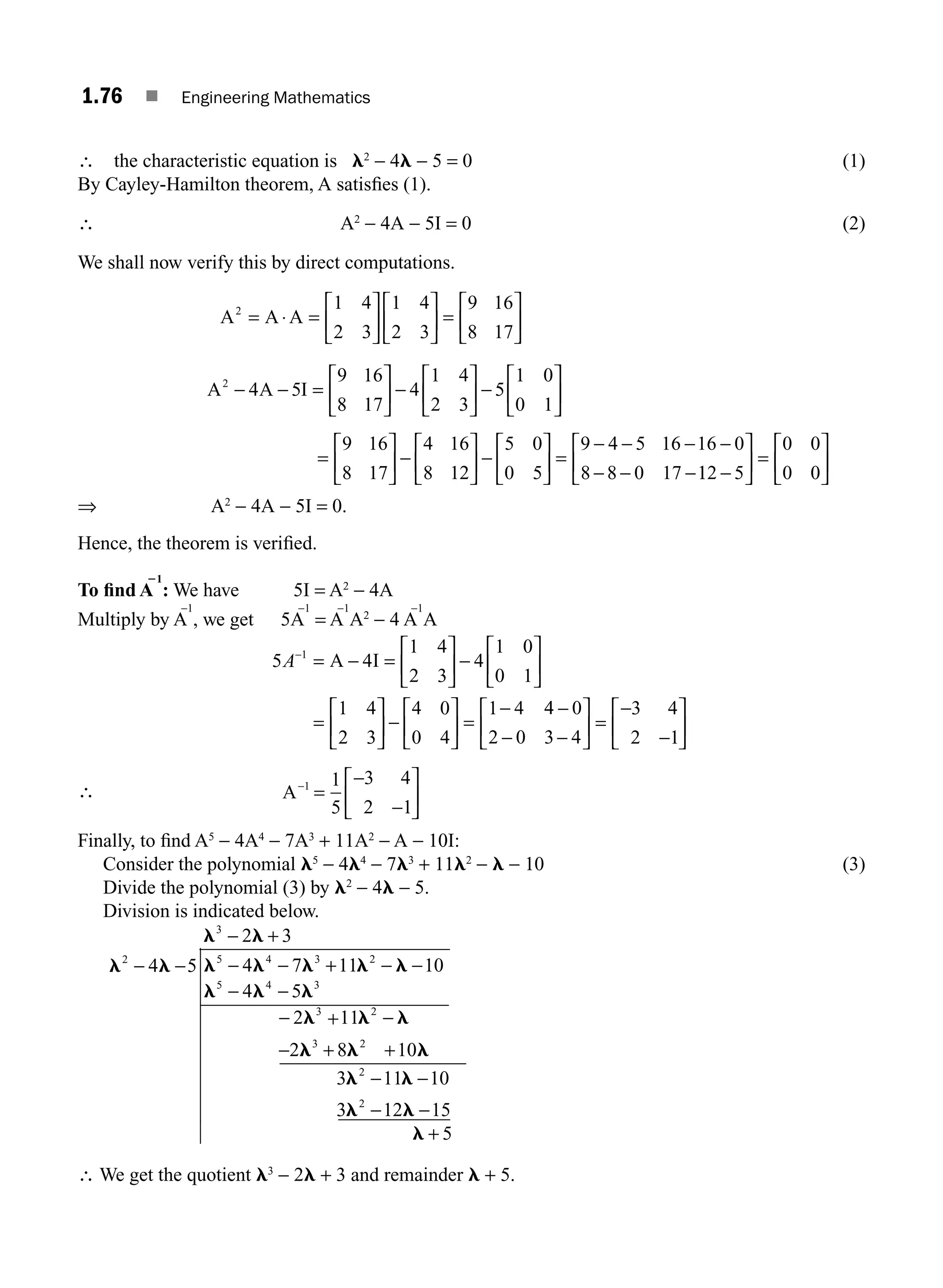 1.76 ■ Engineering Mathematics
∴ the characteristic equation is l2
− 4l − 5 = 0 (1)
By Cayley-Hamilton theorem, A satisﬁes (1).
∴ A2
− 4A − 5I = 0 (2)
We shall now verify this by direct computations.
A A A
2 1 4
2 3
1 4
2 3
9 16
8 17
= ⋅ =
⎡
⎣
⎢
⎤
⎦
⎥
⎡
⎣
⎢
⎤
⎦
⎥ =
⎡
⎣
⎢
⎤
⎦
⎥
A A I
2
4 5
9 16
8 17
− − =
⎡
⎣
⎢
⎤
⎤
⎦
⎥ −
⎡
⎣
⎢
⎤
⎦
⎥ −
⎡
⎣
⎢
⎤
⎦
⎥
4
1 4
2 3
5
1 0
0 1
=
⎡
⎣
⎢
⎤
⎦
⎥ −
⎡
⎣
⎢
⎤
⎦
⎥ −
⎡
⎣
⎢
⎤
⎦
⎥ =
− − − −
− − −
9 16
8 17
4 16
8 12
5 0
0 5
9 4 5 16 16 0
8 8 0 17 1
12 5
0 0
0 0
−
⎡
⎣
⎢
⎤
⎦
⎥ =
⎡
⎣
⎢
⎤
⎦
⎥
⇒ A2
− 4A − 5I = 0.
Hence, the theorem is veriﬁed.
To ﬁnd A
21
: We have 5I = A2
− 4A
Multiply by A
−1
, we get 5A
−1
= A
−1
A2
− 4 A
−1
A
5 4
1 4
2 3
4
1 0
0 1
1 4
2 3
4 0
0 4
1 4
1
A−
= − =
⎡
⎣
⎢
⎤
⎦
⎥ −
⎡
⎣
⎢
⎤
⎦
⎥
=
⎡
⎣
⎢
⎤
⎦
⎥ −
⎡
⎣
⎢
⎤
⎦
⎥ =
−
A I
4
4 0
2 0 3 4
3 4
2 1
−
− −
⎡
⎣
⎢
⎤
⎦
⎥ =
−
−
⎡
⎣
⎢
⎤
⎦
⎥
∴ A−
=
−
−
⎡
⎣
⎢
⎤
⎦
⎥
1 1
5
3 4
2 1
Finally, to ﬁnd A5
− 4A4
− 7A3
+ 11A2
− A − 10I:
Consider the polynomial l5
− 4l4
− 7l3
+ 11l2
− l − 10 (3)
Divide the polynomial (3) by l2
− 4l − 5.
Division is indicated below.
l l
l l
l l l l l
l l l
l l l
2
3
5
5
3
4 5
2 3
4 7 11 10
4 5
2 11
2
− −
− +
− − + − −
− −
− + −
−
4 3 2
4 3
2
l
l l l
l l
l l
l
3
2
2
8 10
3 11 10
3 12 15
5
+ +
− −
− −
+
2
∴ We get the quotient l3
− 2l + 3 and remainder l + 5.
M01_ENGINEERING_MATHEMATICS-I _CH01_Part B.indd 76 5/30/2016 5:04:10 PM
 