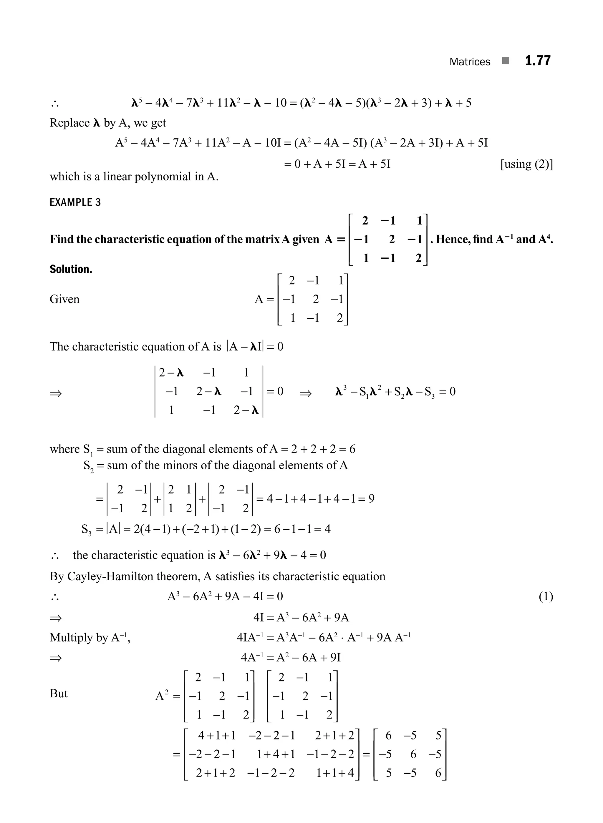 Matrices ■ 1.77
∴ l5
− 4l4
− 7l3
+ 11l2
− l − 10 = (l2
− 4l − 5)(l3
− 2l + 3) + l + 5
Replace l by A, we get
A5
− 4A4
− 7A3
+ 11A2
− A − 10I = (A2
− 4A − 5I) (A3
− 2A + 3I) + A + 5I
= 0 + A + 5I = A + 5I [using (2)]
which is a linear polynomial in A.
EXAMPLE 3
Find the characteristic equation of the matrixA given A
2 1 1
1 2 1
1 1 2
5
2
2 2
2
⎡
⎣
⎢
⎢
⎢
⎤
⎦
⎥
⎥
⎥
. Hence,ﬁnd A21
and A4
.
Solution.
Given A =
−
− −
−
⎡
⎣
⎢
⎢
⎢
⎤
⎦
⎥
⎥
⎥
2 1 1
1 2 1
1 1 2
The characteristic equation of A is A I
− =
l 0
⇒
2 1 1
1 2 1
1 1 2
0
− −
− − −
− −
l
l
l
= ⇒ 0
3
1
2
2 3
− + − =
l l l
S S S
where S1
= sum of the diagonal elements of A = 2 + 2 + 2 = 6
S2
= sum of the minors of the diagonal elements of A
=
−
−
+ +
−
−
= − + − + − =
= = − + − + + − =
2 1
1 2
2 1
1 2
2 1
1 2
4 1 4 1 4 1 9
2 4 1 2 1 1 2
3
S A ( ) ( ) ( ) 6
6 1 1 4
− − =
∴ the characteristic equation is l3
− 6l2
+ 9l − 4 = 0
By Cayley-Hamilton theorem, A satisﬁes its characteristic equation
∴ A3
− 6A2
+ 9A − 4I = 0 (1)
⇒ 4I = A3
− 6A2
+ 9A
Multiply by A−1
, 4IA−1
= A3
A−1
− 6A2
⋅ A−1
+ 9A A−1
⇒ 4A−1
= A2
− 6A + 9I
But A2
2 1 1
1 2 1
1 1 2
2 1 1
1 2 1
1 1 2
4 1 1 2
=
−
− −
−
⎡
⎣
⎢
⎢
⎢
⎤
⎦
⎥
⎥
⎥
−
− −
−
⎡
⎣
⎢
⎢
⎢
⎤
⎦
⎥
⎥
⎥
=
+ + − − 2
2 1 2 1 2
2 2 1 1 4 1 1 2 2
2 1 2 1 2 2 1 1 4
6 5 5
− + +
− − − + + − − −
+ + − − − + +
⎡
⎣
⎢
⎢
⎢
⎤
⎦
⎥
⎥
⎥
=
−
−5
5 6 5
5 5 6
−
−
⎡
⎣
⎢
⎢
⎢
⎤
⎦
⎥
⎥
⎥
M01_ENGINEERING_MATHEMATICS-I _CH01_Part B.indd 77 5/30/2016 5:04:11 PM
 