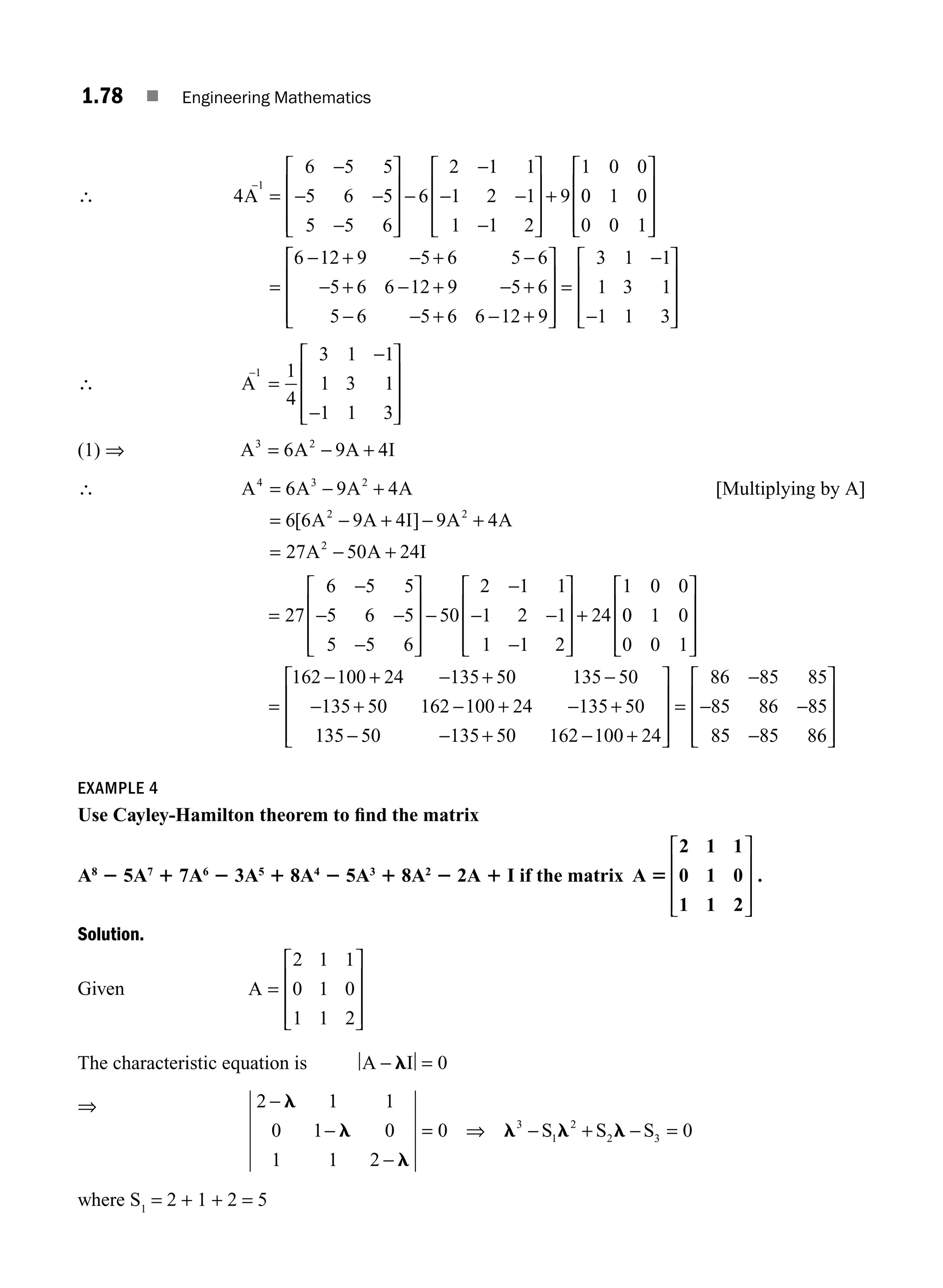 1.78 ■ Engineering Mathematics
∴ 4
6 5 5
5 6 5
5 5 6
6
2 1 1
1 2 1
1 1 2
9
1 0 0
A
1
−
=
−
− −
−
⎡
⎣
⎢
⎢
⎢
⎤
⎦
⎥
⎥
⎥
−
−
− −
−
⎡
⎣
⎢
⎢
⎢
⎤
⎦
⎥
⎥
⎥
+ 0
0 1 0
0 0 1
6 12 9 5 6 5 6
5 6 6 12 9 5 6
5 6 5 6 6 12 9
⎡
⎣
⎢
⎢
⎢
⎤
⎦
⎥
⎥
⎥
− + − + −
− + − + − +
− − + − +
=
⎡
⎡
⎣
⎢
⎢
⎢
⎤
⎦
⎥
⎥
⎥
=
−
−
⎡
⎣
⎢
⎢
⎢
⎤
⎦
⎥
⎥
⎥
3 1 1
1 3 1
1 1 3
∴ A
−
=
−
−
⎡
⎣
⎢
⎢
⎢
⎤
⎦
⎥
⎥
⎥
1 1
4
3 1 1
1 3 1
1 1 3
(1) ⇒ A A A I
3 2
6 9 4
= − +
∴ A A A A
A A I A A
A A I
4 3 2
2 2
2
6 9 4
6 6 9 4 9 4
27 50 24
= − +
= − + − +
= − +
[ ]
[Multiplying by A]
=
⎡
⎣
⎢
⎢
⎢
⎤
⎦
⎥
⎥
⎥
⎡
⎣
⎢
⎢
⎢
⎤
⎦
⎥
⎥
⎥
+
27
6 5 5
5 6 5
5 5 6
50
2 1 1
1 2 1
1 1 2
24
1 0 0
−
− −
−
−
−
− −
−
0
0 1 0
0 0 1
162 100 24 135 50 135 50
135 50 162 100 24
⎡
⎣
⎢
⎢
⎢
⎤
⎦
⎥
⎥
⎥
=
+ +
+ +
− − −
− − −
−
− − −
−
− −
135 50
135 50 135 50 162 100 24
86 85 85
85 86 85
8
+
+ +
⎡
⎣
⎢
⎢
⎢
⎤
⎦
⎥
⎥
⎥
=
5
5 85 86
−
⎡
⎣
⎢
⎢
⎢
⎤
⎦
⎥
⎥
⎥
EXAMPLE 4
Use Cayley-Hamilton theorem to ﬁnd the matrix
A8
2 5A7
1 7A6
2 3A5
1 8A4
2 5A3
1 8A2
2 2A 1 I if the matrix A
2 1 1
0 1 0
1 1 2
5
⎡
⎣
⎢
⎢
⎢
⎤
⎦
⎥
⎥
⎥
.
Solution.
Given A =
⎡
⎣
⎢
⎢
⎢
⎤
⎦
⎥
⎥
⎥
2 1 1
0 1 0
1 1 2
The characteristic equation is A I
− =
l 0
⇒ 2 1 1
0 1 0
1 1 2
0 0
3
1
2
2 3
−
−
−
= ⇒ − + − =
l
l
l
l l l
S S S
where S1
= 2 + 1 + 2 = 5
M01_ENGINEERING_MATHEMATICS-I _CH01_Part B.indd 78 5/30/2016 5:04:13 PM
 