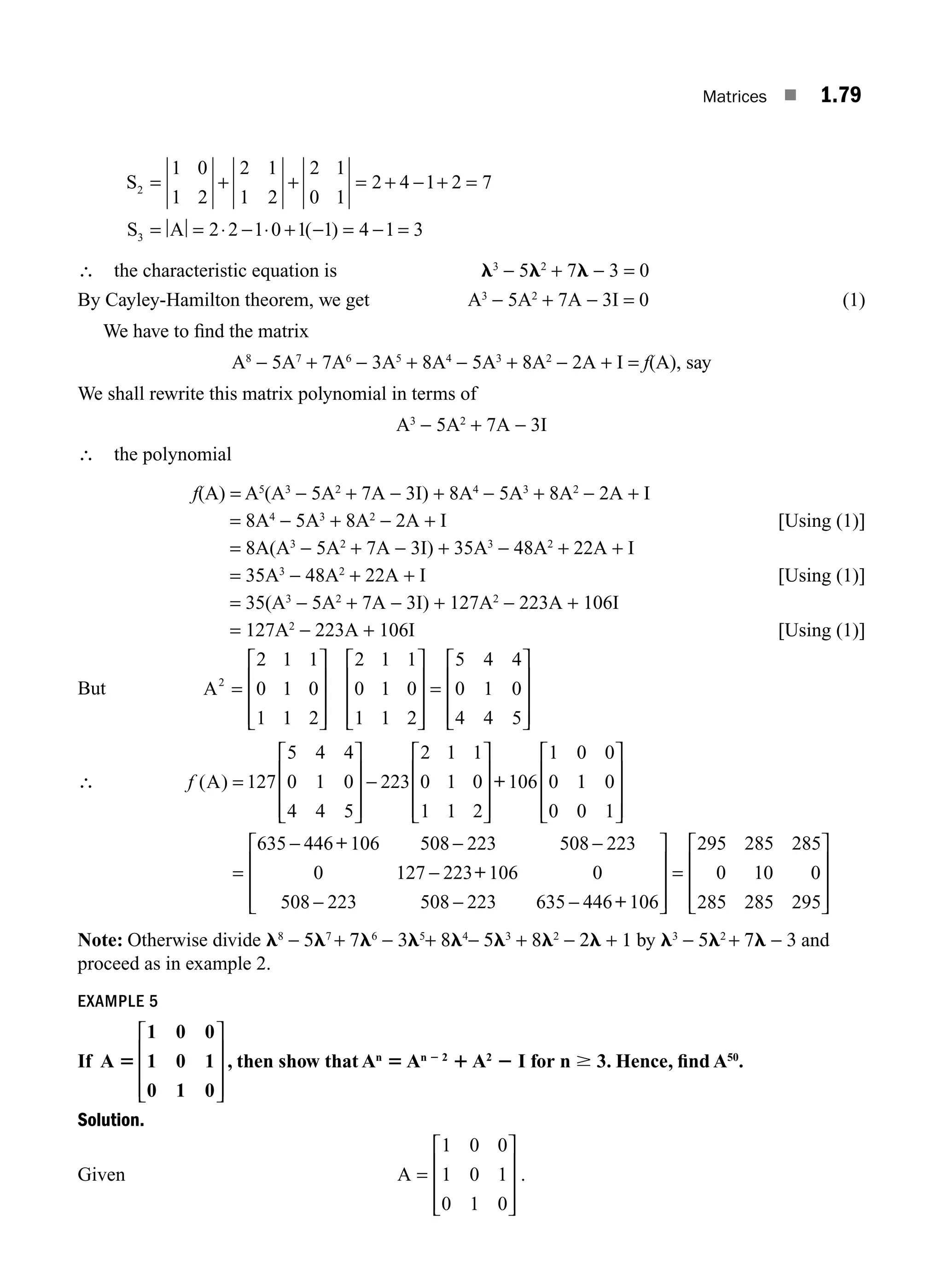 Matrices ■ 1.79
S
S A
2
3
1 0
1 2
2 1
1 2
2 1
0 1
2 4 1 2 7
2 2 1 0 1 1 4 1 3
= + + = + − + =
= = ⋅ − ⋅ + − = − =
( )
∴ the characteristic equation is l3
− 5l2
+ 7l − 3 = 0
By Cayley-Hamilton theorem, we get A3
− 5A2
+ 7A − 3I = 0 (1)
We have to ﬁnd the matrix
A8
− 5A7
+ 7A6
− 3A5
+ 8A4
− 5A3
+ 8A2
− 2A + I = f(A), say
We shall rewrite this matrix polynomial in terms of
A3
− 5A2
+ 7A − 3I
∴ the polynomial
f(A) = A5
(A3
− 5A2
+ 7A − 3I) + 8A4
− 5A3
+ 8A2
− 2A + I
= 8A4
− 5A3
+ 8A2
− 2A + I [Using (1)]
= 8A(A3
− 5A2
+ 7A − 3I) + 35A3
− 48A2
+ 22A + I
= 35A3
− 48A2
+ 22A + I [Using (1)]
= 35(A3
− 5A2
+ 7A − 3I) + 127A2
− 223A + 106I
= 127A2
− 223A + 106I [Using (1)]
But A2
2 1 1
0 1 0
1 1 2
2 1 1
0 1 0
1 1 2
5 4 4
0 1 0
4 4 5
=
⎡
⎣
⎢
⎢
⎢
⎤
⎦
⎥
⎥
⎥
⎡
⎣
⎢
⎢
⎢
⎤
⎦
⎥
⎥
⎥
=
⎡
⎣
⎢
⎢
⎢
⎤
⎦
⎥
⎥
⎥
⎥
∴ f ( )
A =
⎡
⎣
⎢
⎢
⎢
⎤
⎦
⎥
⎥
⎥
−
⎡
⎣
⎢
⎢
⎢
⎤
⎦
⎥
⎥
⎥
127
5 4 4
0 1 0
4 4 5
223
2 1 1
0 1 0
1 1 2
106
1 0 0
0
+ 1
1 0
0 0 1
635 446 106 508 223 508 223
0 127 223 106 0
508
⎡
⎣
⎢
⎢
⎢
⎤
⎦
⎥
⎥
⎥
=
− − −
−
+
+
−
− − −
⎡
⎣
⎢
⎢
⎢
⎤
⎦
⎥
⎥
⎥
=
⎡
⎣
223 508 223 635 446 106
295 285 285
0 10 0
285 285 295
+
⎢
⎢
⎢
⎢
⎤
⎦
⎥
⎥
⎥
Note: Otherwise divide l8
− 5l7
+ 7l6
− 3l5
+ 8l4
− 5l3
+ 8l2
− 2l + 1 by l3
− 5l2
+ 7l − 3 and
proceed as in example 2.
EXAMPLE 5
If A
1 0 0
1 0 1
0 1 0
5
⎡
⎣
⎢
⎢
⎢
⎤
⎦
⎥
⎥
⎥
, then show that An
5 An 2 2
1 A2
2 I for n $ 3. Hence, ﬁnd A50
.
Solution.
Given A =
1 0 0
1 0 1
0 1 0
⎡
⎣
⎢
⎢
⎢
⎤
⎦
⎥
⎥
⎥
.
M01_ENGINEERING_MATHEMATICS-I _CH01_Part B.indd 79 5/30/2016 5:04:15 PM
 