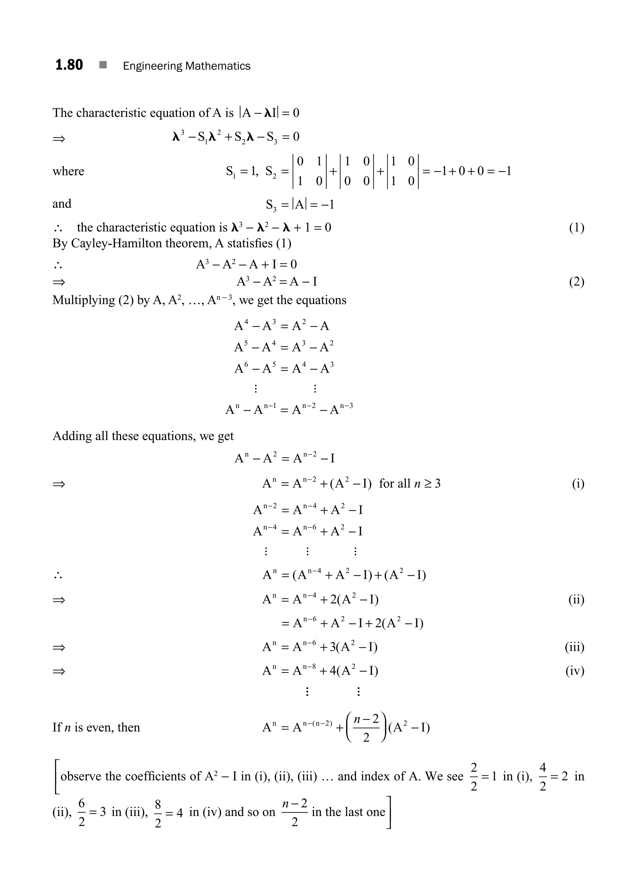 1.80 ■ Engineering Mathematics
The characteristic equation of A is A I
− =
l 0
⇒ l l l
3
1
2
2 3 0
− + − =
S S S
where S S
1 2
1
0 1
1 0
1 0
0 0
1 0
1 0
1 0 0 1
= = + + = − + + = −
,
and S A
3 1
= = −
∴ the characteristic equation is l3
− l2
− l + 1 = 0 (1)
By Cayley-Hamilton theorem, A statisﬁes (1)
∴ A3
− A2
− A + I = 0
⇒ A3
− A2
= A − I (2)
Multiplying (2) by A, A2
, …, An − 3
, we get the equations
A A A A
A A A A
A A A A
A A A A
n n n n
4 3 2
5 4 3 2
6 5 4 3
1 2 3
− = −
− = −
− = −
− = −
− − −
: :
Adding all these equations, we get
A A A I
n n
− = −
2 2
−
⇒ A A A I for all
n n
= + − ≥
−2 2
3
( ) n (i)
A A A I
A A A I
n n
n n
− −
− −
= + −
= + −
2 4 2
4 6 2
: : :
∴ A A A I A I
n n−
= + − + −
4 2 2
( ) ( )
A A A I
n n
= + −
−4 2
2( ) (ii)
⇒
= + − + −
−
A A I A I
n 6 2 2
2( )
⇒ A A A I
n n
= + −
−6 2
3( ) (iii)
⇒ A A A I
n n
= + −
−8 2
4( ) (iv)
A A
If n is even, then A A A I
n n n
= +
−
⎛
⎝
⎜
⎞
⎠
⎟ −
− −
( )
( )
2 2
2
2
n
observe
⎡
⎣
⎢ the coefﬁcients of A2
− I in (i), (ii), (iii) … and index of A. We see
2
2
1
= in (i),
4
2
2
= in
(ii),
6
2
3
= in (iii),
8
2
4
= in (iv) and so on
n − ⎤
⎦
⎥
2
2
in the last one
M01_ENGINEERING_MATHEMATICS-I _CH01_Part B.indd 80 5/30/2016 5:04:18 PM
 