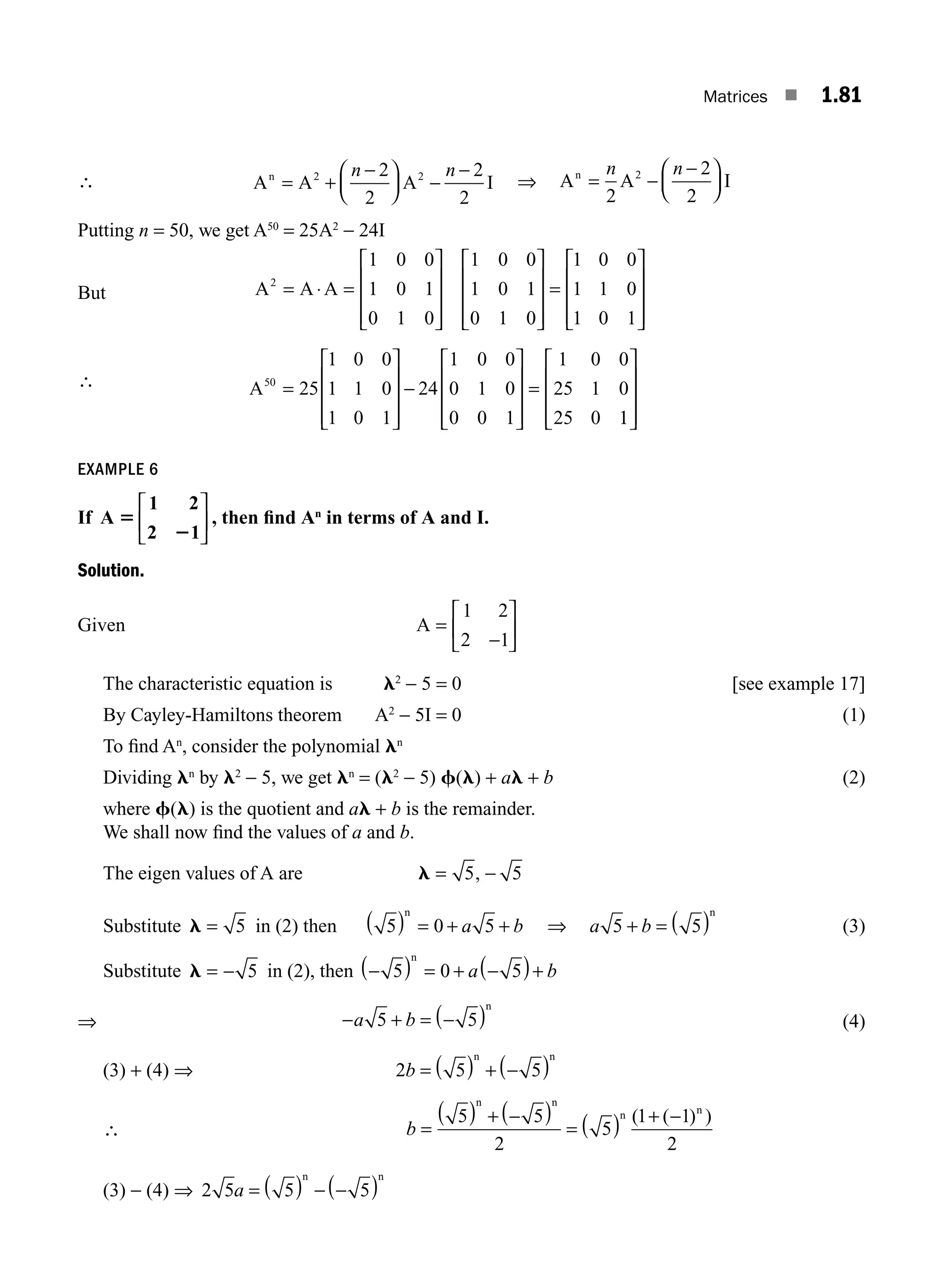 Matrices ■ 1.81
∴ A A A I
n
= +
−
⎛
⎝
⎜
⎞
⎠
⎟ −
−
2 2
2
2
2
2
n n
⇒ A A I
n
= −
−
⎛
⎝
⎜
⎞
⎠
⎟
2
2
2
2
n n
Putting n = 50, we get A50
= 25A2
− 24I
But A A A
2
1 0 0
1 0 1
0 1 0
1 0 0
1 0 1
0 1 0
1 0 0
1 1 0
1 0 1
= ⋅ =
⎡
⎣
⎢
⎢
⎢
⎤
⎦
⎥
⎥
⎥
⎡
⎣
⎢
⎢
⎢
⎤
⎦
⎥
⎥
⎥
=
⎡
⎣
⎢
⎢
⎢
⎢
⎤
⎦
⎥
⎥
⎥
∴ A50
25
1 0 0
1 1 0
1 0 1
24
1 0 0
0 1 0
0 0 1
1 0 0
25 1 0
25 0
=
⎡
⎣
⎢
⎢
⎢
⎤
⎦
⎥
⎥
⎥
−
⎡
⎣
⎢
⎢
⎢
⎤
⎦
⎥
⎥
⎥
=
1
1
⎡
⎣
⎢
⎢
⎢
⎤
⎦
⎥
⎥
⎥
EXAMPLE 6
If A
1 2
2 1
5
2
⎡
⎣
⎢
⎤
⎦
⎥ , then ﬁnd An
in terms of A and I.
Solution.
Given A =
−
⎡
⎣
⎢
⎤
⎦
⎥
1 2
2 1
The characteristic equation is l2
− 5 = 0 [see example 17]
By Cayley-Hamiltons theorem A2
− 5I = 0 (1)
To ﬁnd An
, consider the polynomial ln
Dividing ln
by l2
− 5, we get ln
= (l2
− 5) f(l) + al + b (2)
where f(l) is the quotient and al + b is the remainder.
We shall now ﬁnd the values of a and b.
The eigen values of A are l = −
5 5
,
Substitute l = 5 in (2) then 5 0 5
( ) = + +
n
a b ⇒ a b
5 5
+ = ( )
n
(3)
Substitute l = − 5 in (2), then −
( ) = + −
( )+
5 0 5
n
a b
⇒ − + = −
( )
a b
5 5
n
(4)
(3) + (4) ⇒ 2 5 5
b = ( ) + −
( )
n n
∴ b =
( ) + −
( )
= ( ) + −
5 5
2
5
1 1
2
n n
n n
( ( ) )
(3) − (4) ⇒ 2 5 5 5
a = ( ) − −
( )
n n
M01_ENGINEERING_MATHEMATICS-I _CH01_Part B.indd 81 5/30/2016 5:04:22 PM
 