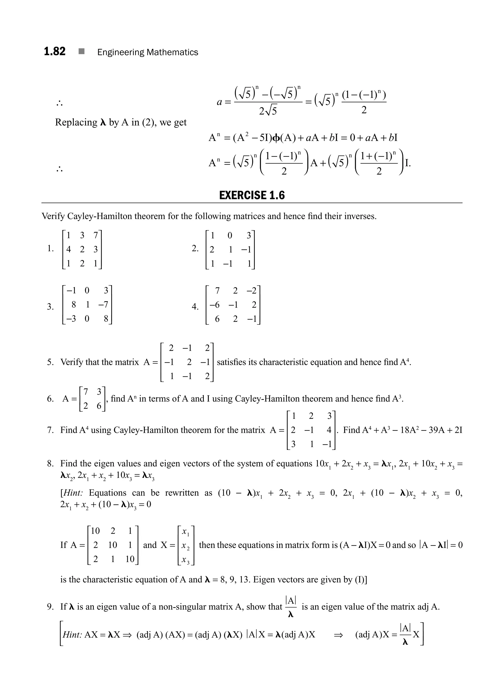 1.82 ■ Engineering Mathematics
∴ a =
( ) − −
( )
= ( ) −
5 5
2 5
5
1 1
2
n n
n n
( ( ) )
−
Replacing l by A in (2), we get
∴
A A I A A I A I
A A
n
n
n n n
= − + + = + +
= ( ) − −
⎛
⎝
⎜
⎞
⎠
⎟ + ( ) +
( ) ( )
( ) (
2
5 0
5
1 1
2
5
1
f a b a b
−
−
⎛
⎝
⎜
⎞
⎠
⎟
1
2
)
.
n
I
EXERCISE 1.6
Verify Cayley-Hamilton theorem for the following matrices and hence ﬁnd their inverses.
1.
1 3 7
4 2 3
1 2 1
⎡
⎣
⎢
⎢
⎢
⎤
⎦
⎥
⎥
⎥
2.
1 0 3
2 1 1
1 1 1
−
−
⎡
⎣
⎢
⎢
⎢
⎤
⎦
⎥
⎥
⎥
3.
−
−
−
⎡
⎣
⎢
⎢
⎢
⎤
⎦
⎥
⎥
⎥
1 0 3
8 1 7
3 0 8
4.
7 2 2
6 1 2
6 2 1
−
− −
−
⎡
⎣
⎢
⎢
⎢
⎤
⎦
⎥
⎥
⎥
5. Verify that the matrix A =
−
− −
−
⎡
⎣
⎢
⎢
⎢
⎤
⎦
⎥
⎥
⎥
2 1 2
1 2 1
1 1 2
satisﬁes its characteristic equation and hence ﬁnd A4
.
6. A =
⎡
⎣
⎢
⎤
⎦
⎥
7 3
2 6
, ﬁnd An
in terms of A and I using Cayley-Hamilton theorem and hence ﬁnd A3
.
7. Find A4
using Cayley-Hamilton theorem for the matrix A = −
−
⎡
⎣
⎢
⎢
⎢
⎤
⎦
⎥
⎥
⎥
1 2 3
2 1 4
3 1 1
. Find A4
+ A3
− 18A2
− 39A + 2I
8. Find the eigen values and eigen vectors of the system of equations 10x1
+ 2x2
+ x3
= lx1
, 2x1
+ 10x2
+ x3
=
lx2
, 2x1
+ x2
+ 10x3
= lx3
[Hint: Equations can be rewritten as (10 − l)x1
+ 2x2
+ x3
= 0, 2x1
+ (10 − l)x2
+ x3
= 0,
2x1
+ x2
+ (10 − l)x3
= 0
If A =
⎡
⎣
⎢
⎢
⎢
⎤
⎦
⎥
⎥
⎥
10 2 1
2 10 1
2 1 10
and X =
⎡
⎣
⎢
⎢
⎢
⎤
⎦
⎥
⎥
⎥
x
x
x
1
2
3
then these equations in matrix form is (A − lI)X = 0 and so A I
− =
l 0
is the characteristic equation of A and l = 8, 9, 13. Eigen vectors are given by (I)]
9. If l is an eigen value of a non-singular matrix A, show that
A
l
is an eigen value of the matrix adj A.
Hint: AX = lX ⇒ (adj A) (AX) = (adj A) (lX) A X adj A X
= l( ) ⇒ adj A X
A
X
=
⎤
⎦
⎥
l
( )
(
⎡
⎣
⎢
M01_ENGINEERING_MATHEMATICS-I _CH01_Part B.indd 82 5/30/2016 5:04:25 PM
 