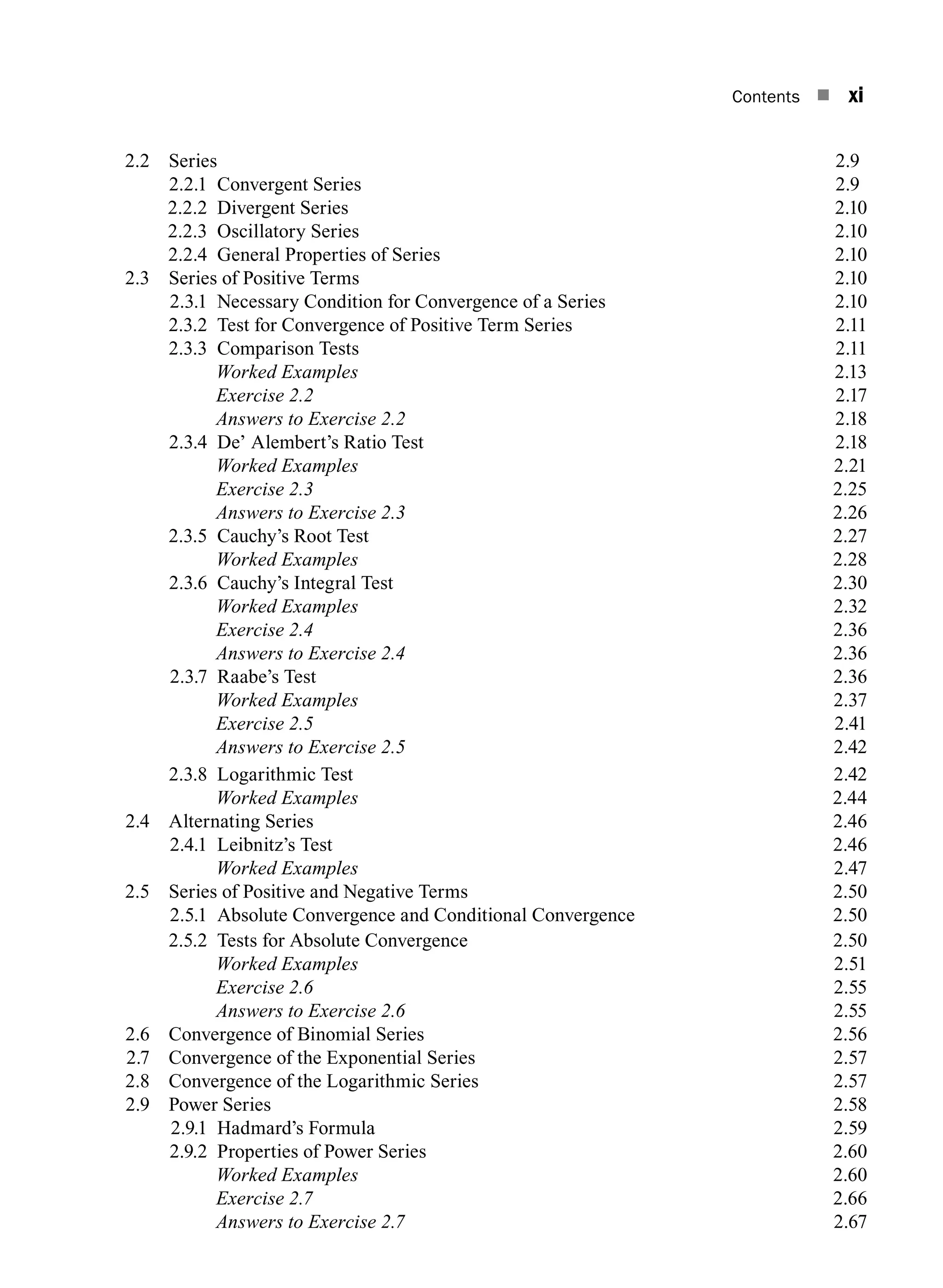 Contents n xi
2.2 Series 2.9
2.2.1 Convergent Series 2.9
2.2.2 Divergent series2.10
2.2.3 Oscillatory series2.10
2.2.4 General properties of series2.10
2.3 Series of Positive Terms 2.10
2.3.1 Necessary Condition for Convergence of a Series 2.10
2.3.2 Test for convergence of positive term series2.11
2.3.3 Comparison tests2.11
		 Worked Examples2.13
		 Exercise 2.22.17
		 Answers to Exercise 2.22.18
2.3.4 De’ Alembert’s Ratio Test 2.18
Worked Examples2.21
		 Exercise 2.32.25
		 Answers to Exercise 2.32.26
2.3.5 Cauchy’s Root Test 2.27
Worked Examples2.28
2.3.6 Cauchy’s Integral Test 2.30
		 Worked Examples2.32
		 Exercise 2.42.36
		 Answers to Exercise 2.42.36
2.3.7 Raabe’s Test 2.36
		 Worked Examples2.37
		 Exercise 2.52.41
		 Answers to Exercise 2.52.42
2.3.8 Logarithmic Test 2.42
		 Worked Examples2.44
2.4 Alternating Series 2.46
2.4.1 Leibnitz’s Test 2.46
		 Worked Examples2.47
2.5 Series of Positive and Negative Terms 2.50
2.5.1 Absolute Convergence and Conditional Convergence 2.50
2.5.2 Tests for absolute convergence2.50
		 Worked Examples2.51
		 Exercise 2.62.55
		 Answers to Exercise 2.62.55
2.6 Convergence of Binomial Series 2.56
2.7 Convergence of the Exponential Series 2.57
2.8 Convergence of the Logarithmic Series 2.57
2.9 Power Series 2.58
2.9.1 Hadmard’s Formula 2.59
2.9.2 Properties of power series2.60
		 Worked Examples2.60
		 Exercise 2.72.66
		 Answers to Exercise 2.72.67
A01_ENGINEERING_MATHEMATICS-I _FM - (Reprint).indd 11 3/2/2017 6:17:52 PM
 