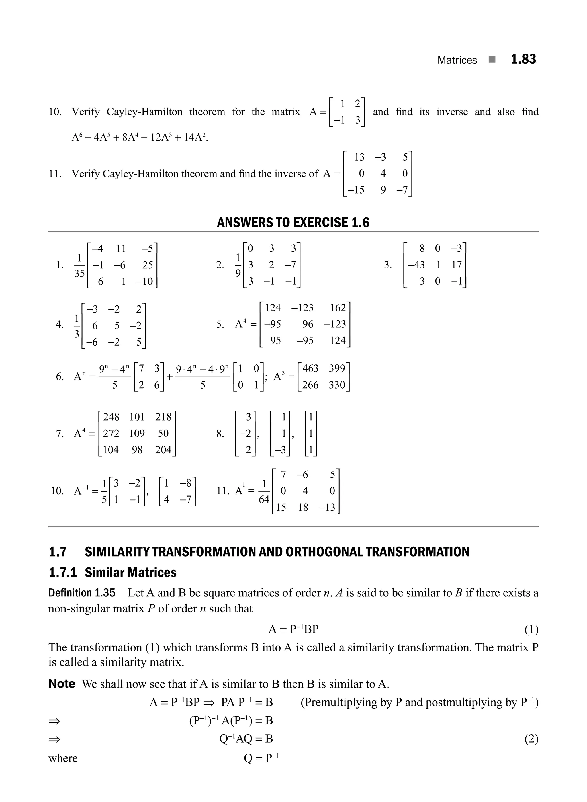 Matrices ■ 1.83
10. Verify Cayley-Hamilton theorem for the matrix A =
−
⎡
⎣
⎢
⎤
⎦
⎥
1 2
1 3
and ﬁnd its inverse and also ﬁnd
A6
− 4A5
+ 8A4
− 12A3
+ 14A2
.
11. Verify Cayley-Hamilton theorem and ﬁnd the inverse of A
13 3 5
0 4 0
15 9 7
=
−
− −
⎡
⎣
⎢
⎢
⎢
⎤
⎦
⎥
⎥
⎥
ANSWERS TO EXERCISE 1.6
1.
1
35
4 11 5
1 6 25
6 1 10
− −
− −
−
⎡
⎣
⎢
⎢
⎢
⎤
⎦
⎥
⎥
⎥
2.
1
9
0 3 3
3 2 7
3 1 1
−
− −
⎡
⎣
⎢
⎢
⎢
⎤
⎦
⎥
⎥
⎥
3.
8 0 3
43 1 17
3 0 1
−
−
−
⎡
⎣
⎢
⎢
⎢
⎤
⎦
⎥
⎥
⎥
4.
1
3
3 2 2
6 5 2
6 2 5
− −
−
− −
⎡
⎣
⎢
⎢
⎢
⎤
⎦
⎥
⎥
⎥
5. A4
124 123 162
95 96 123
95 95 124
=
−
− −
−
⎡
⎣
⎢
⎢
⎢
⎤
⎦
⎥
⎥
⎥
6. A A
n
n n n n
=
− ⎡
⎣
⎢
⎤
⎦
⎥ +
⋅ − ⋅ ⎡
⎣
⎢
⎤
⎦
⎥ =
⎡
⎣
9 4
5
7 3
2 6
9 4 4 9
5
1 0
0 1
463 399
266 330
3
; ⎢
⎢
⎤
⎦
⎥
7. A4
248 101 218
272 109 50
104 98 204
=
⎡
⎣
⎢
⎢
⎢
⎤
⎦
⎥
⎥
⎥
8.
3
2
2
1
1
3
1
1
1
−
⎡
⎣
⎢
⎢
⎢
⎤
⎦
⎥
⎥
⎥ −
⎡
⎣
⎢
⎢
⎢
⎤
⎦
⎥
⎥
⎥
⎡
⎣
⎢
⎢
⎢
⎤
⎦
⎥
⎥
⎥
, ,
10. A−
=
−
−
⎡
⎣
⎢
⎤
⎦
⎥
−
−
⎡
⎣
⎢
⎤
⎦
⎥
1 1
5
3 2
1 1
1 8
4 7
, 11. A
1
−
−
−
⎡
⎣
⎢
⎢
⎢
⎤
⎦
⎥
⎥
⎥
=
1
64
7 6 5
0 4 0
15 18 13
1.7 SIMILARITY TRANSFORMATION AND ORTHOGONAL TRANSFORMATION
1.7.1 Similar Matrices
Definition 1.35 Let A and B be square matrices of order n. A is said to be similar to B if there exists a
non-singular matrix P of order n such that
A = P−1
BP (1)
The transformation (1) which transforms B into A is called a similarity transformation. The matrix P
is called a similarity matrix.
Note We shall now see that if A is similar to B then B is similar to A.
A = P−1
BP ⇒ PA P−1
= B (Premultiplying by P and postmultiplying by P−1
)
⇒ (P−1
)−1
A(P−1
) = B
⇒ Q−1
AQ = B (2)
where Q = P−1
M01_ENGINEERING_MATHEMATICS-I _CH01_Part B.indd 83 5/30/2016 5:04:28 PM
 