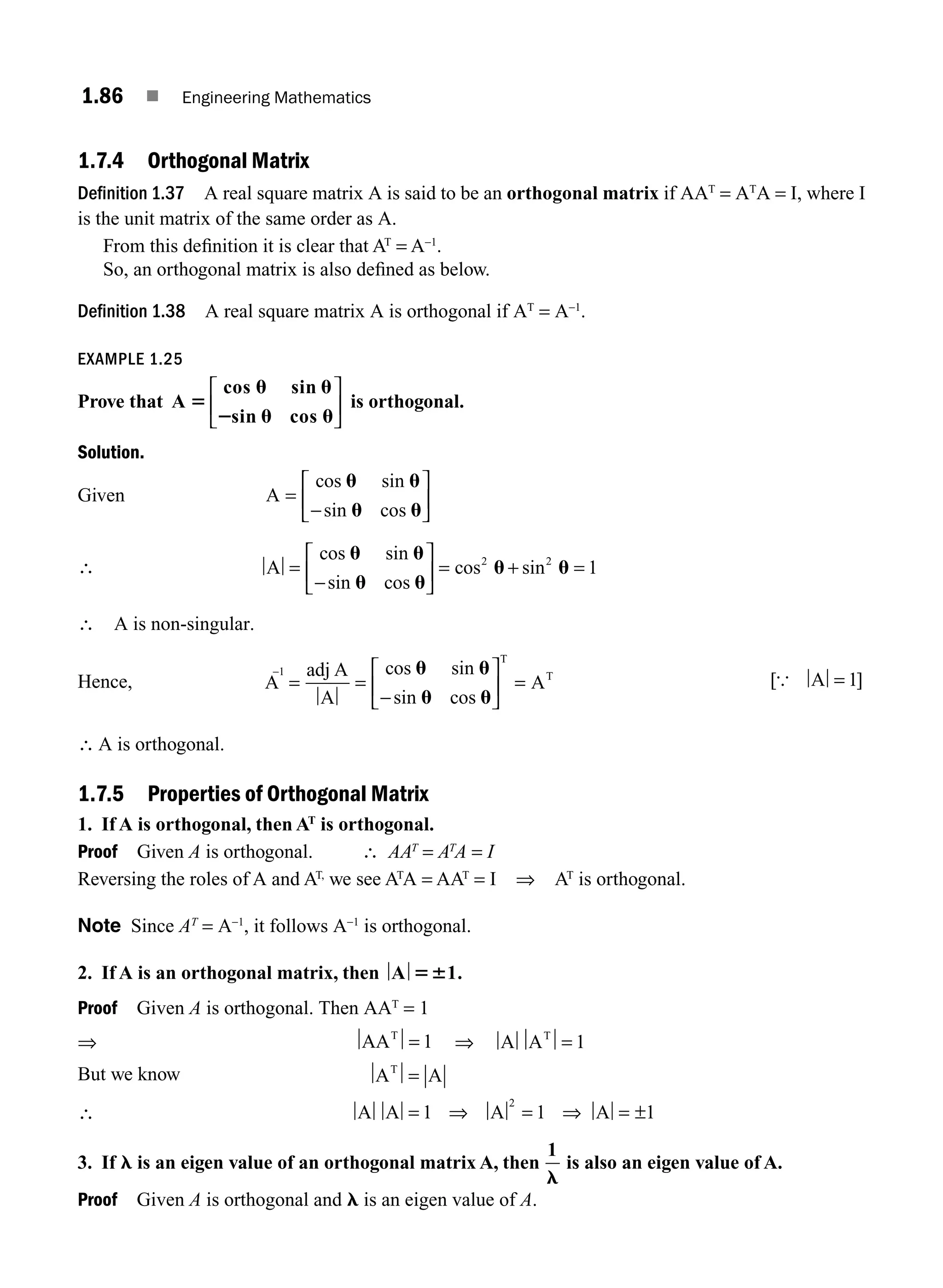 1.86 ■ Engineering Mathematics
1.7.4 Orthogonal Matrix
Definition 1.37 A real square matrix A is said to be an orthogonal matrix if AAT
= AT
A = I, where I
is the unit matrix of the same order as A.
From this deﬁnition it is clear that AT
= A−1
.
So, an orthogonal matrix is also deﬁned as below.
Definition 1.38 A real square matrix A is orthogonal if AT
= A−1
.
EXAMPLE 1.25
Prove that A
cos sin
sin cos
5
u u
2 u u
⎡
⎣
⎢
⎤
⎦
⎥ is orthogonal.
Solution.
Given A =
−
⎡
⎣
⎢
⎤
⎦
⎥
cos sin
sin cos
u u
u u
∴ A =
−
⎡
⎣
⎢
⎤
⎦
⎥ = +
cos sin
sin cos
cos sin
u u
u u
u u
2 2
1
=
∴ A is non-singular.
Hence, A
adj A
A
A
1
T
T
−
=
= =
−
⎡
⎣
⎢
⎤
⎦
⎥
cos sin
sin cos
u u
u u
[ ]
{ A = 1
∴ A is orthogonal.
1.7.5 Properties of Orthogonal Matrix
1. If A is orthogonal, then AT
is orthogonal.
Proof Given A is orthogonal. ∴ AAT
= AT
A = I
Reversing the roles of A and AT,
we see AT
A = AAT
= I ⇒ AT
is orthogonal.
Note Since AT
= A−1
, it follows A−1
is orthogonal.
2. If A is an orthogonal matrix, then A 1.
56
Proof Given A is orthogonal. Then AAT
= 1
⇒ AAT
= 1 ⇒ A AT
= 1
But we know A A
T
=
∴ A A A A
= = ±
1 1 1
2
⇒ ⇒ =
3. If l is an eigen value of an orthogonal matrix A, then
1
l
is also an eigen value of A.
Proof Given A is orthogonal and l is an eigen value of A.
M01_ENGINEERING_MATHEMATICS-I _CH01_Part B.indd 86 5/30/2016 5:04:32 PM
 