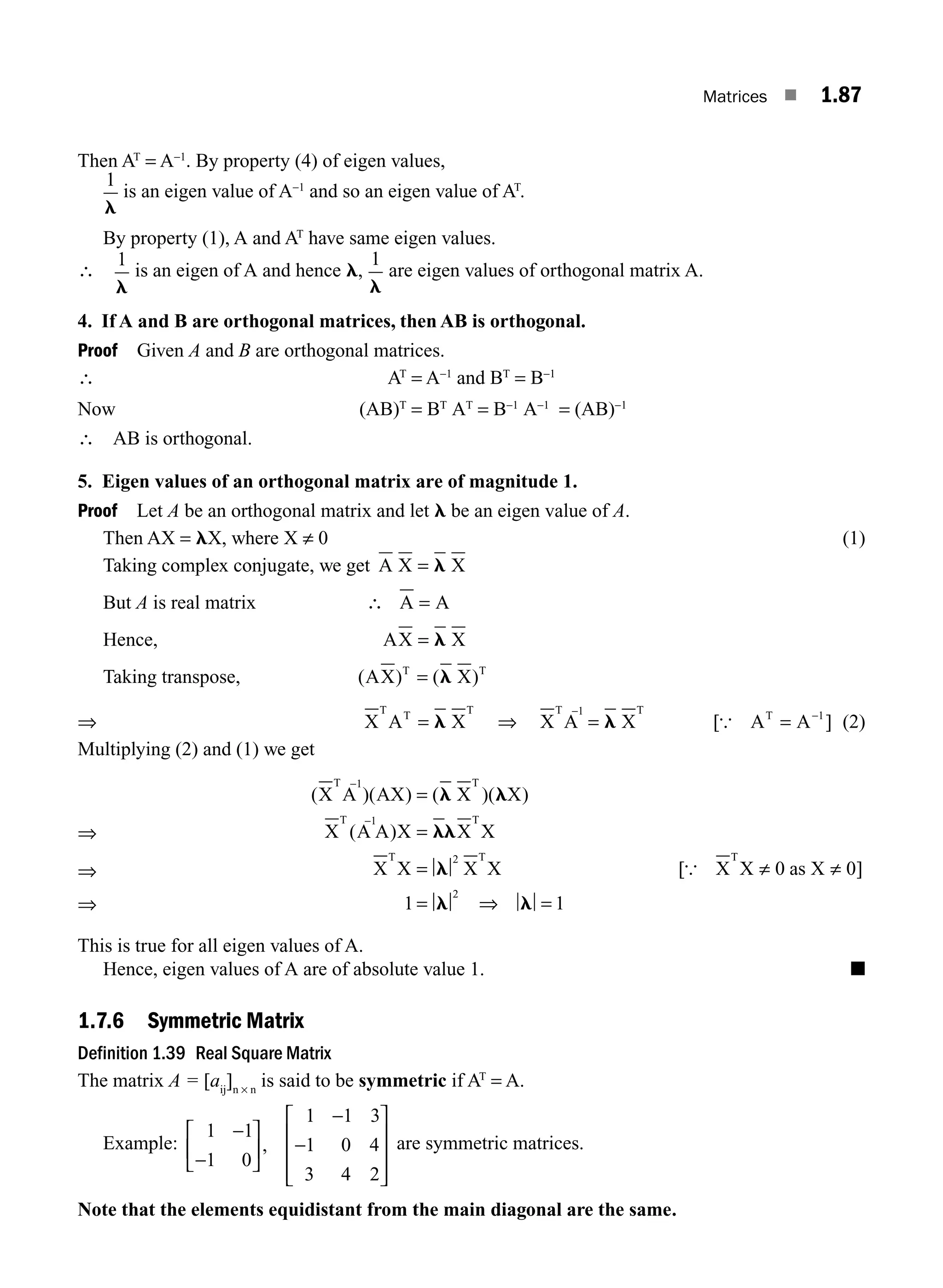 Matrices ■ 1.87
Then AT
= A−1
. By property (4) of eigen values,
1
l
is an eigen value of A−1
and so an eigen value of AT
.
By property (1), A and AT
have same eigen values.
∴
1
l
is an eigen of A and hence l,
1
l
are eigen values of orthogonal matrix A.
4. If A and B are orthogonal matrices, then AB is orthogonal.
Proof Given A and B are orthogonal matrices.
∴ AT
= A−1
and BT
= B−1
Now (AB)T
= BT
AT
= B−1
A−1
= (AB)−1
∴ AB is orthogonal.
5. Eigen values of an orthogonal matrix are of magnitude 1.
Proof Let A be an orthogonal matrix and let l be an eigen value of A.
Then AX = lX, where X ≠ 0 (1)
Taking complex conjugate, we get A X X
= l
But A is real matrix ∴ A A
=
Hence, AX X
= l
Taking transpose, ( ) ( )
AX X
T T
= l
⇒ X A X
T T T
= l ⇒ X A X
T 1 T
−
= l [ ]
{ A A
T
= −1
(2)
Multiplying (2) and (1) we get
⇒
⇒
⇒
( )( ) ( )( )
( )
X A AX X X
X A A X X X
X X X X
T 1 T
T 1 T
T T
−
−
⇒
=
=
=
= =
l l
ll
l
l l
2
2
1 1
[ ]
{ X X as X
T
≠ ≠
0 0
This is true for all eigen values of A.
Hence, eigen values of A are of absolute value 1. ■
1.7.6 Symmetric Matrix
Definition 1.39 Real Square Matrix
The matrix A = [aij
]n × n
is said to be symmetric if AT
= A.
Example:
1 1
1 0
1 1 3
1 0 4
3 4 2
−
−
−
−
⎡
⎣
⎢
⎤
⎦
⎥
⎡
⎣
⎢
⎢
⎢
⎤
⎦
⎥
⎥
⎥
, are symmetric matrices.
Note that the elements equidistant from the main diagonal are the same.
M01_ENGINEERING_MATHEMATICS-I _CH01_Part B.indd 87 5/30/2016 5:04:35 PM
 