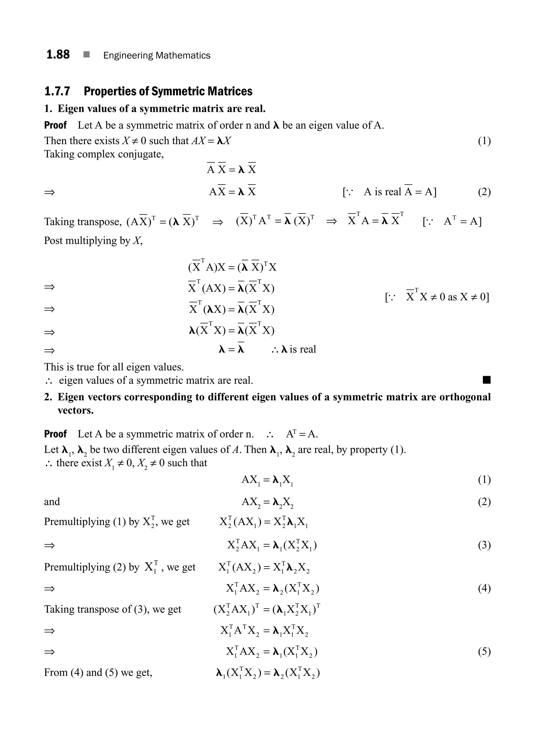 1.88 ■ Engineering Mathematics
1.7.7 Properties of Symmetric Matrices
1. Eigen values of a symmetric matrix are real.
Proof Let A be a symmetric matrix of order n and l be an eigen value of A.
Then there exists X ≠ 0 such that AX = lX (1)
Taking complex conjugate,
A X X
= l
⇒ AX X
= l [ ]
{ A is real A A
= (2)
Taking transpose, ( ) ( )
AX X
T T
= l ⇒ ( ) ( )
X A X X A X
T T T T T
= =
l l
⇒ [ ]
{ A A
T
=
Post multiplying by X,
⇒
⇒
⇒
⇒
( (
) )
) ( )
( ) ( )
X A)X X) X
X (AX (X X
X ( X X X
X X X X
T T
T T
T T
T T
=
=
=
=
=
l
l
l l
l l
l l l
∴ is
s real
[ ]
{ X X as X
T
≠ ≠
0 0
This is true for all eigen values.
∴ eigen values of a symmetric matrix are real. ■
2. Eigen vectors corresponding to different eigen values of a symmetric matrix are orthogonal
vectors.
Proof Let A be a symmetric matrix of order n. ∴ AT
= A.
Let l1
, l2
be two different eigen values of A. Then l1
, l2
are real, by property (1).
∴ there exist X1
≠ 0, X2
≠ 0 such that
AX1
= l1
X1
(1)
and AX2
= l2
X2
(2)
Premultiplying (1) by X2
T
, we get X AX X X
2
T
2
T
1
( )
1 1
= l
⇒ X AX X X )
T
2
T
1
2 1 1
= l ( (3)
Premultiplying (2) by X1
T
, we get X (AX ) X X
1
T
2 1
T
2
= l2
⇒ X AX X X )
1
T
2 1
T
2
= l2 ( (4)
Taking transpose of (3), we get ( (
X AX ) X X )
2
T
1
T
2
T
1
T
= l1
⇒ X A X X X
1
T T
2 1
T
2
= l1
⇒ X AX (X X )
1
T
2 1
T
2
= l1 (5)
From (4) and (5) we get, l l
1 2
( ) ( )
X X X X
1
T
2 1
T
2
=
M01_ENGINEERING_MATHEMATICS-I _CH01_Part B.indd 88 5/30/2016 5:04:38 PM
 