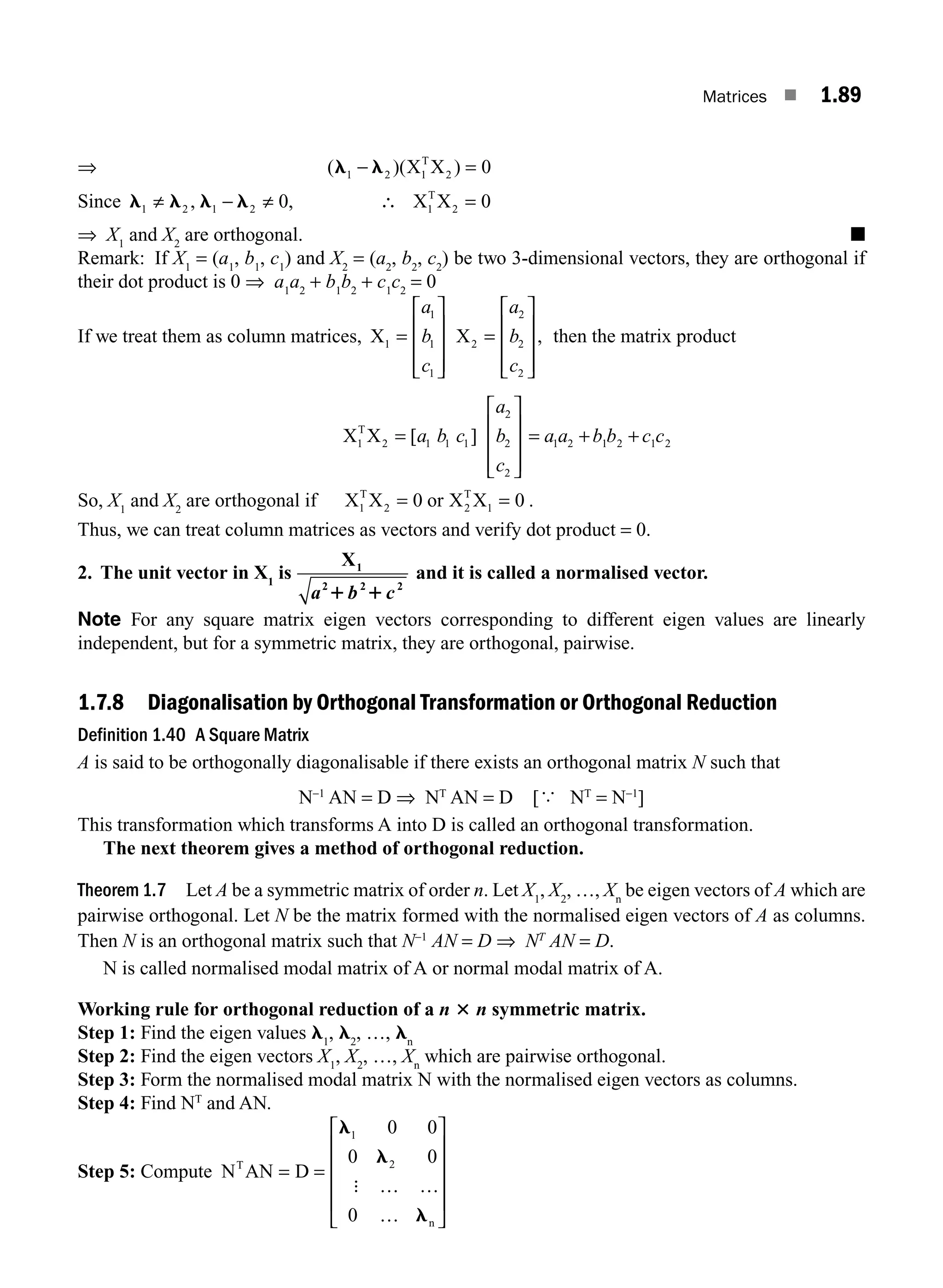 Matrices ■ 1.89
⇒ ( )( )
l l
1 2 0
− =
X X
1
T
2
Since l l l l
1 2 1 2 2
0 0
≠ − ≠ =
, , ∴ X X
1
T
⇒ X1
and X2
are orthogonal. ■
Remark: If X1
= (a1
, b1
, c1
) and X2
= (a2
, b2
, c2
) be two 3-dimensional vectors, they are orthogonal if
their dot product is 0 ⇒ a1
a2
+ b1
b2
+ c1
c2
= 0
If we treat them as column matrices, X X
1
1
1
1
2
2
2
2
=
⎡
⎣
⎢
⎢
⎢
⎤
⎦
⎥
⎥
⎥
=
⎡
⎣
⎢
⎢
⎢
⎤
⎦
⎥
⎥
⎥
a
b
c
a
b
c
, then the matrix product
X X
1
T
2 1 1 1
2
2
2
=
⎡
⎣
⎢
⎢
⎢
⎤
⎦
⎥
⎥
⎥
[ ]
a b c
a
b
c
= + +
a a b b c c
1 2 1 2 1 2
So, X1
and X2
are orthogonal if X X or X X
1
T
2
T
2 1
0 0
= = .
Thus, we can treat column matrices as vectors and verify dot product = 0.
2. The unit vector in X1
is
X1
2 2 2
a b c
1 1
and it is called a normalised vector.
Note For any square matrix eigen vectors corresponding to different eigen values are linearly
independent, but for a symmetric matrix, they are orthogonal, pairwise.
1.7.8 Diagonalisation by Orthogonal Transformation or Orthogonal Reduction
Definition 1.40 A Square Matrix
A is said to be orthogonally diagonalisable if there exists an orthogonal matrix N such that
N−1
AN = D ⇒ NT
AN = D [{ NT
= N−1
]
This transformation which transforms A into D is called an orthogonal transformation.
The next theorem gives a method of orthogonal reduction.
Theorem 1.7 Let A be a symmetric matrix of order n. Let X1
, X2
, …, Xn
be eigen vectors of A which are
pairwise orthogonal. Let N be the matrix formed with the normalised eigen vectors of A as columns.
Then N is an orthogonal matrix such that N−1
AN = D ⇒ NT
AN = D.
N is called normalised modal matrix of A or normal modal matrix of A.
Working rule for orthogonal reduction of a n 3 n symmetric matrix.
Step 1: Find the eigen values l1
, l2
, …, ln
Step 2: Find the eigen vectors X1
, X2
, …, Xn
which are pairwise orthogonal.
Step 3: Form the normalised modal matrix N with the normalised eigen vectors as columns.
Step 4: Find NT
and AN.
Step 5: Compute N AN D
T
n
= =
… …
…
⎡
⎣
⎢
⎢
⎢
⎢
⎤
⎦
⎥
⎥
⎥
⎥
l
l
l
1
2
0 0
0 0
0
:
M01_ENGINEERING_MATHEMATICS-I _CH01_Part B.indd 89 5/30/2016 5:04:40 PM
 