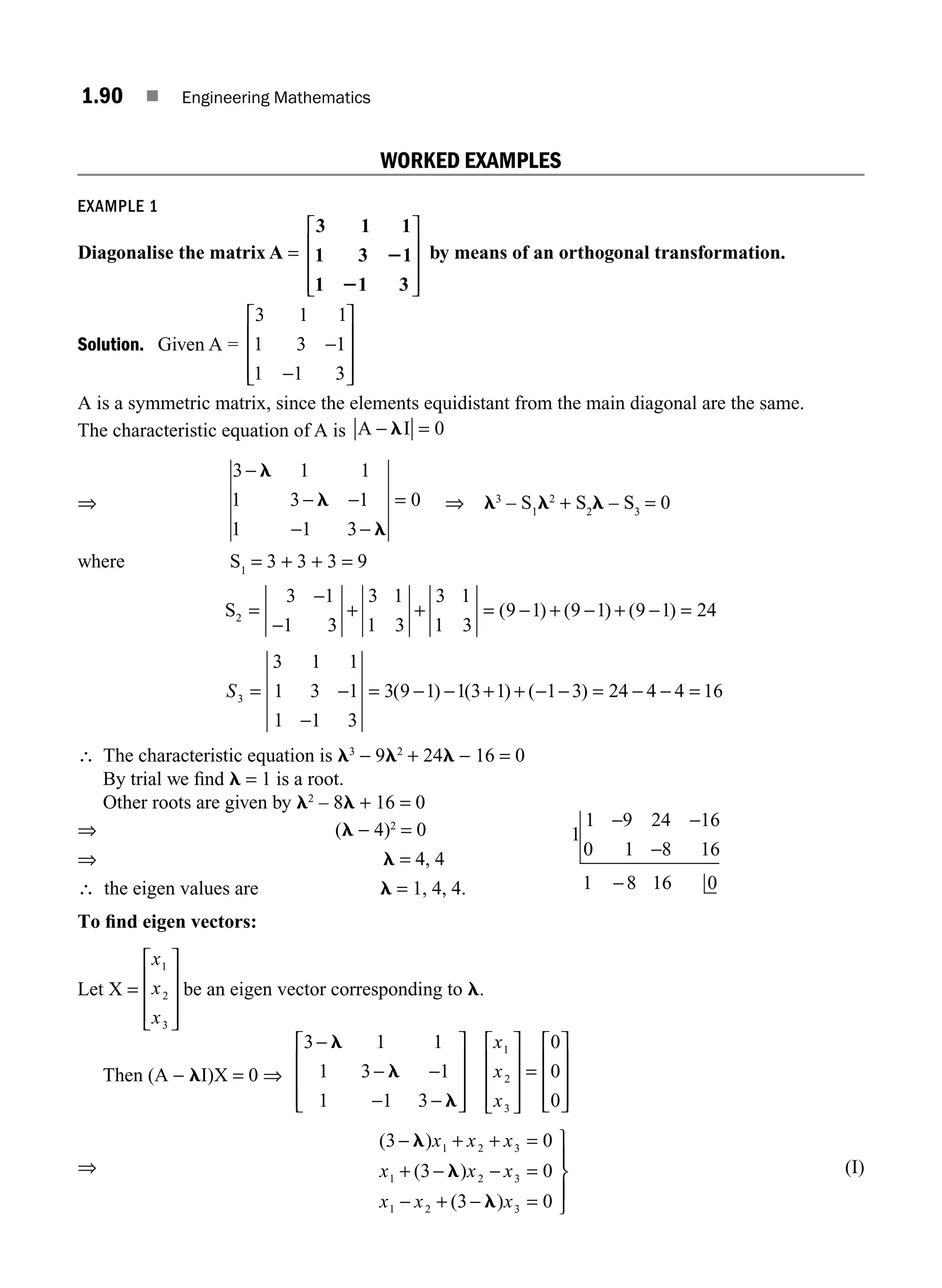 1.90 ■ Engineering Mathematics
WORKED EXAMPLES
EXAMPLE 1
Diagonalise the matrix A =
3 1 1
1 3 1
1 1 3
2
2
⎡
⎣
⎢
⎢
⎢
⎤
⎦
⎥
⎥
⎥
by means of an orthogonal transformation.
Solution. Given A =
3 1 1
1 3 1
1 1 3
−
−
⎡
⎣
⎢
⎢
⎢
⎤
⎦
⎥
⎥
⎥
A is a symmetric matrix, since the elements equidistant from the main diagonal are the same.
The characteristic equation of A is A I
− =
l 0
⇒
3 1 1
1 3 1
1 1 3
−
− −
− −
l
l
l
= 0 ⇒ l3
– S1
l2
+ S2
l – S3
= 0
where S1
= 3 + 3 + 3 = 9
S2
3 1
1 3
3 1
1 3
3 1
1 3
9 1 9 1 9 1 24
= + + = − =
−
−
− + − +
( ) ( ) ( )
S3
3 1 1
1 3 1
1 1 3
3 9 1 1 3 1 1 3 24 4 4 16
= −
−
= − − + + − − = − − =
( ) ( ) ( )
∴ The characteristic equation is l3
− 9l2
+ 24l − 16 = 0
By trial we ﬁnd l = 1 is a root.
Other roots are given by l2
– 8l + 16 = 0
⇒ (l − 4)2
= 0
⇒ l = 4, 4
∴ the eigen values are l = 1, 4, 4.
1
1 9 24 16
0 1 8 16
1 8 16 0
− −
−
−
To ﬁnd eigen vectors:
Let X =
x
x
x
1
2
3
⎡
⎣
⎢
⎢
⎢
⎤
⎦
⎥
⎥
⎥
be an eigen vector corresponding to l.
Then (A − lI)X = 0 ⇒
3 1 1
1 3 1
1 1 3
0
0
0
1
2
3
−
− −
− −
⎡
⎣
⎢
⎢
⎢
⎤
⎦
⎥
⎥
⎥
⎡
⎣
⎢
⎢
⎢
⎤
⎦
⎥
⎥
⎥
=
⎡
⎣
⎢
⎢
⎢
⎤
⎦
⎥
⎥
⎥
l
l
l
x
x
x
⇒
( )
( )
( )
3 0
3 0
3 0
1 2 3
1 2 3
1 2 3
− l
l
l
x x x
x x x
x x x
+ + =
+ − − =
− + − =
⎫
⎬
⎪
⎭
⎪
(I)
M01_ENGINEERING_MATHEMATICS-I _CH01_Part B.indd 90 5/30/2016 5:04:42 PM
 