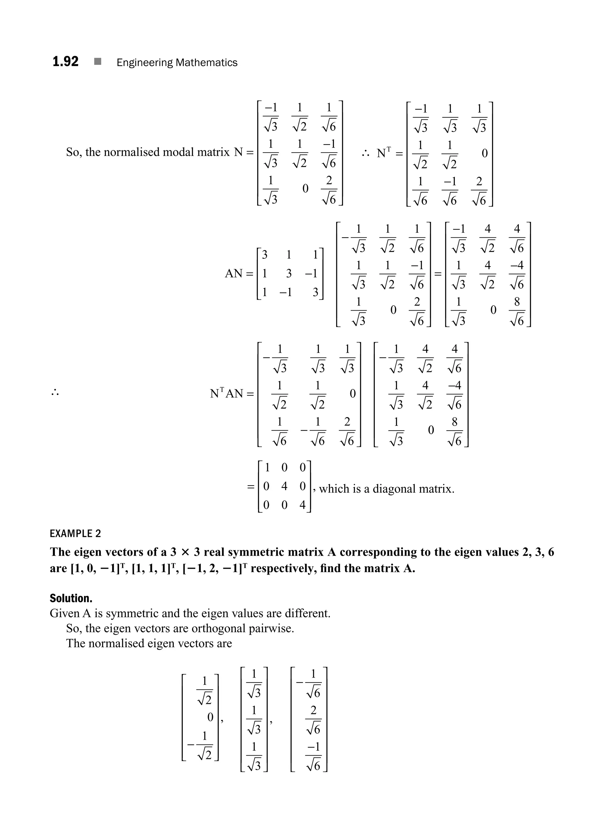 1.92 ■ Engineering Mathematics
So, the normalised modal matrix N =
⎡
⎣
⎢
⎢
⎢
⎢
⎢
⎢
⎢
⎤
⎦
⎥
⎥
⎥
⎥
⎥
⎥
⎥
−
−
1
3
1
2
1
6
1
3
1
2
1
6
1
3
0
2
6
∴ NT
=
−
−
⎡
⎣
⎢
⎢
⎢
⎢
⎢
⎢
⎢
⎤
⎦
⎥
⎥
⎥
⎥
⎥
⎥
⎥
1
3
1
3
1
3
1
2
1
2
0
1
6
1
6
2
6
AN = −
−
⎡
⎣
⎢
⎢
⎢
⎤
⎦
⎥
⎥
⎥
−
−
⎡
⎣
⎢
⎢
⎢
⎢
⎢
⎢
⎢
⎤
⎦
⎥
⎥
⎥
⎥
3 1 1
1 3 1
1 1 3
1
3
1
2
1
6
1
3
1
2
1
6
1
3
0
2
6
⎥
⎥
⎥
⎥
=
−
−
⎡
⎣
⎢
⎢
⎢
⎢
⎢
⎢
⎢
⎤
⎦
⎥
⎥
⎥
⎥
⎥
⎥
⎥
1
3
4
2
4
6
1
3
4
2
4
6
1
3
0
8
6
∴ N AN
T
=
−
−
⎡
⎣
⎢
⎢
⎢
⎢
⎢
⎢
⎢
⎤
⎦
⎥
⎥
⎥
⎥
⎥
⎥
⎥
−
−
1
3
1
3
1
3
1
2
1
2
0
1
6
1
6
2
6
1
3
4
2
4
6
1
3
4
2
4
6
1
3
0
0
8
6
⎡
⎣
⎢
⎢
⎢
⎢
⎢
⎢
⎢
⎤
⎦
⎥
⎥
⎥
⎥
⎥
⎥
⎥
=
⎡
⎣
⎢
⎢
⎢
⎤
⎦
⎥
⎥
⎥
1 0 0
0 4 0
0 0 4
, which is a diagonal matrix.
EXAMPLE 2
The eigen vectors of a 3 3 3 real symmetric matrix A corresponding to the eigen values 2, 3, 6
are [1, 0, 21]T
, [1, 1, 1]T
, [21, 2, 21]T
respectively, ﬁnd the matrix A.
Solution.
Given A is symmetric and the eigen values are different.
So, the eigen vectors are orthogonal pairwise.
The normalised eigen vectors are
1
2
0
1
2
−
⎡
⎣
⎢
⎢
⎢
⎢
⎢
⎢
⎤
⎦
⎥
⎥
⎥
⎥
⎥
⎥
,
1
3
1
3
1
3
⎡
⎣
⎢
⎢
⎢
⎢
⎢
⎢
⎢
⎤
⎦
⎥
⎥
⎥
⎥
⎥
⎥
⎥
,
−
−
⎡
⎣
⎢
⎢
⎢
⎢
⎢
⎢
⎢
⎤
⎦
⎥
⎥
⎥
⎥
⎥
⎥
⎥
1
6
2
6
1
6
M01_ENGINEERING_MATHEMATICS-I _CH01_Part B.indd 92 5/30/2016 5:06:59 PM
 