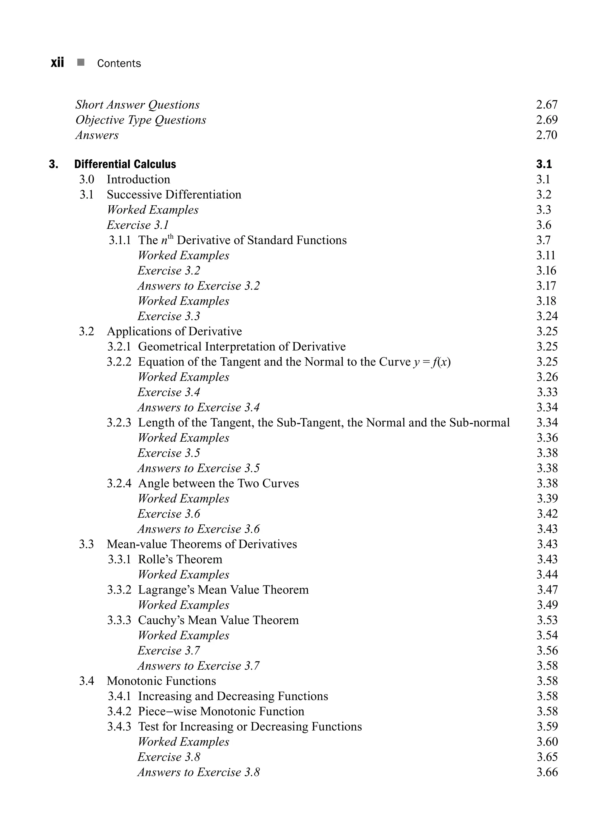 xii n Contents
		 Short Answer Questions 2.67
		 Objective Type Questions 2.69
		 Answers 2.70
3. Differential Calculus 3.1
3.0 Introduction 3.1
3.1 Successive Differentiation 3.2
		 Worked Examples 3.3
		 Exercise 3.1 3.6
3.1.1 The nth
Derivative of Standard Functions 3.7
		 Worked Examples 3.11
		 Exercise 3.2 3.16
		 Answers to Exercise 3.2 3.17
		 Worked Examples 3.18
		 Exercise 3.33.24
3.2 Applications of Derivative 3.25
3.2.1 Geometrical Interpretation of Derivative 3.25
3.2.2 Equation of the Tangent and the Normal to the Curve y = f(x)3.25
		 Worked Examples3.26
		 Exercise 3.43.33
		 Answers to Exercise 3.43.34
3.2.3 Length of the Tangent, the Sub-Tangent, the Normal and the Sub-normal 3.34
		 Worked Examples3.36
		 Exercise 3.53.38
		 Answers to Exercise 3.53.38
3.2.4 Angle between the Two Curves 3.38
		 Worked Examples3.39
		 Exercise 3.63.42
		 Answers to Exercise 3.63.43
3.3 Mean-value Theorems of Derivatives 3.43
3.3.1 Rolle’s Theorem 3.43
		 Worked Examples3.44
3.3.2 Lagrange’s Mean Value Theorem 3.47
		 Worked Examples3.49
3.3.3 Cauchy’s Mean Value Theorem 3.53
		 Worked Examples3.54
		 Exercise 3.73.56
		 Answers to Exercise 3.73.58
3.4 Monotonic Functions 3.58
3.4.1 Increasing and Decreasing Functions 3.58
3.4.2 Piece-wise Monotonic Function 3.58
3.4.3 Test for increasing or decreasing functions3.59
		 Worked Examples3.60
		 Exercise 3.83.65
		 Answers to Exercise 3.83.66
A01_ENGINEERING_MATHEMATICS-I _FM - (Reprint).indd 12 3/2/2017 6:17:52 PM
 