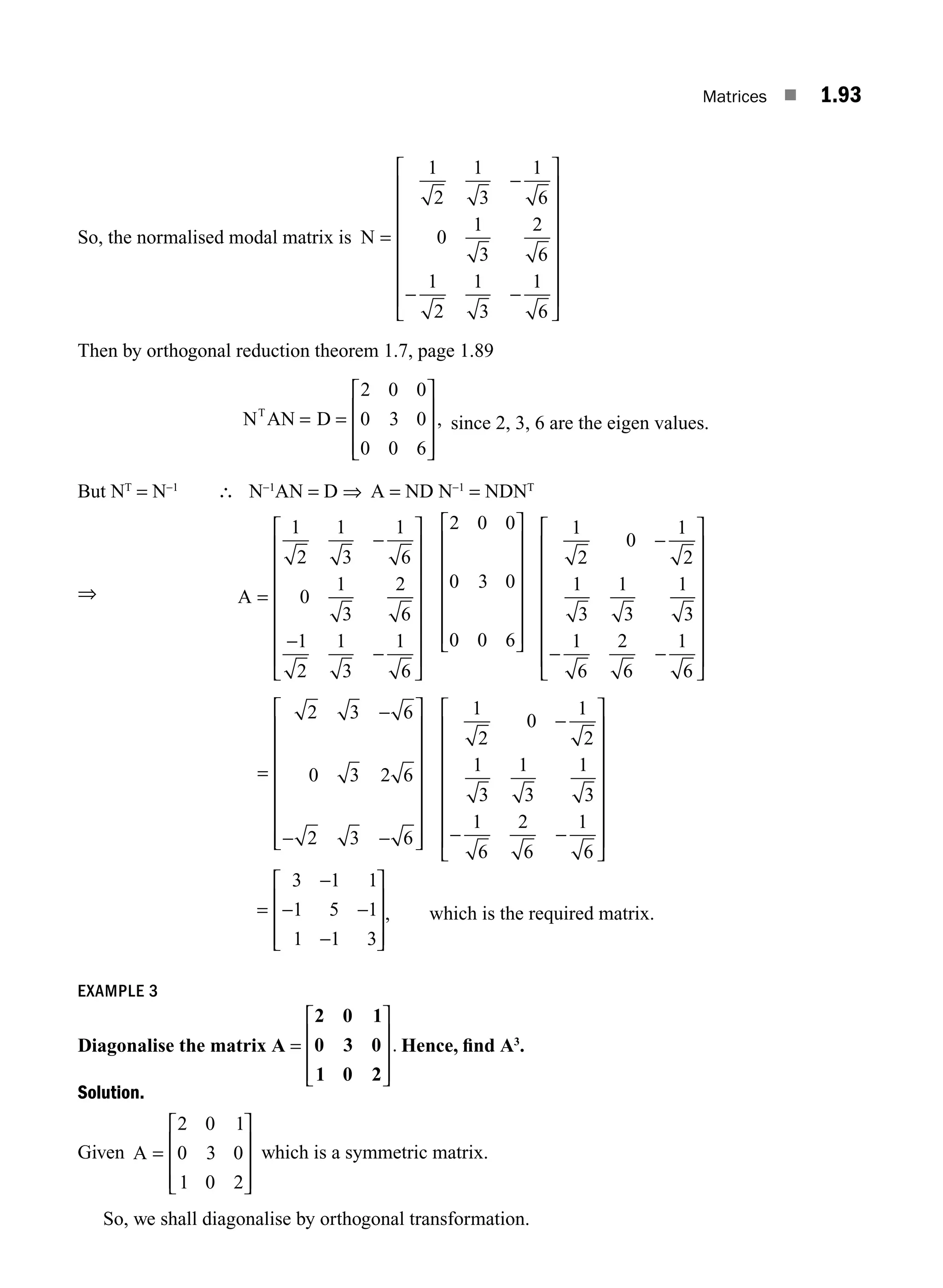 Matrices ■ 1.93
So, the normalised modal matrix is N =
−
− −
⎡
⎣
⎢
⎢
⎢
⎢
⎢
⎢
⎢
⎤
⎦
⎥
⎥
⎥
⎥
⎥
⎥
⎥
1
2
1
3
1
6
0
1
3
2
6
1
2
1
3
1
6
Then by orthogonal reduction theorem 1.7, page 1.89
N AN D
T
= =
⎡
⎣
⎢
⎢
⎢
⎤
⎦
⎥
⎥
⎥
2 0 0
0 3 0
0 0 6
, since 2, 3, 6 are the eigen values.
But NT
= N−1
∴ N−1
AN = D ⇒ A = ND N−1
= NDNT
⇒ A =
−
−
−
⎡
⎣
⎢
⎢
⎢
⎢
⎢
⎢
⎢
⎤
⎦
⎥
⎥
⎥
⎥
⎥
⎥
⎥
1
2
1
3
1
6
0
1
3
2
6
1
2
1
3
1
6
2 0 0
0 3 0
0 0 6
⎡
⎣
⎢
⎢
⎢
⎢
⎢
⎢
⎤
⎦
⎥
⎥
⎥
⎥
⎥
⎥
1
2
0
1
2
1
3
1
3
1
3
1
6
2
6
1
6
−
− −
⎡
⎣
⎢
⎢
⎢
⎢
⎢
⎢
⎢
⎤
⎦
⎥
⎥
⎥
⎥
⎥
⎥
⎥
=
−
− −
⎡
⎣
⎢
⎢
⎢
⎢
⎢
⎢
⎢
⎤
⎦
⎥
⎥
⎥
⎥
⎥
⎥
⎥
2 3 6
0 3 2 6
2 3 6
1
2
0
1
2
1
3
1
3
1
3
1
6
2
6
1
6
−
− −
⎡
⎣
⎢
⎢
⎢
⎢
⎢
⎢
⎢
⎤
⎦
⎥
⎥
⎥
⎥
⎥
⎥
⎥
=
−
− −
−
⎡
⎣
⎢
⎢
⎢
⎤
⎦
⎥
⎥
⎥
3 1 1
1 5 1
1 1 3
, which is the required matrix.
EXAMPLE 3
Diagonalise the matrix A =
2 0 1
0 3 0
1 0 2
⎡
⎣
⎢
⎢
⎢
⎤
⎦
⎥
⎥
⎥
. Hence, ﬁnd A3
.
Solution.
Given A =
⎡
⎣
⎢
⎢
⎢
⎤
⎦
⎥
⎥
⎥
2 0 1
0 3 0
1 0 2
which is a symmetric matrix.
So, we shall diagonalise by orthogonal transformation.
M01_ENGINEERING_MATHEMATICS-I _CH01_Part B.indd 93 5/30/2016 5:07:00 PM
 